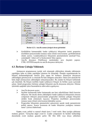 Resim 4.2.3.: Ana.fla zaman çizelgesi ekran görüntüsü

           Geribildirim katmanındaki loader (yükleyici) bileşeninin ismini properties
            (özellikler) penceresinden instance name (örnek isim) kısmına geribildirimload
            olarak yazınız. Loader(yükleyici) bileşeninin parametrelerini autoload=True,
            contentpath= Anket.swf ve Scalecontent=false yapınız.
           Ana.fla dosyanızı File(Dosya) menüsünden save (kaydet) yapınız.
            CTRL+ENTER kısayolu ise ana.fla dosyanızı derleyiniz.

4.3. İlerleme Çubuğu Yüklemek
       Animasyon programınızın içeriği web ortamında yüklenirken ekranda yüklemenin
yapıldığını hatta ne kadar yapıldığını gösteren bir bileşendir. Örneğin uygulamanızda bu
bileşeni kullanmadığınızda sitenize giriş yapan bir kullanıcı animasyon dosyanızın
yüklendiğini göremeyecek ve sitenizde bir hata olduğunu sanacaktır. Fakat sizin sitenizde bir
hatta değil animasyonun yüklendiğini anlayamayacaktır. Bu yüzden bu bileşeni kullanmak
çok önemlidir. Bu bileşen özellikle loader (yükleyici) bileşeni ile birlikte uyum içerisinde
çalışır. Şimdi progressbar (ilerleme çubuğu) bileşenini ana.fla dosyasına ekleyiniz. Ekleme
işleminde aşağıdaki işlem basamaklarını adım adım uygulayınız.

           Ana.Fla dosyasını açınız.
           Sayfalar katmanında haber katmanında ana kare etiketli(frame label) karesine
            tıklayınız. Bir önceki derste yüklediğiniz loader (yükleyici) bileşeninin ortasına
            component (bileşen) penceresinden progressbar (ilerleme çubuğu) bileşenini
            sürükle bırak yöntemiyle taşıyınız. Properties (özellikler) penceresinden
            instance name (örnek isim) kısmına haberpbar yazınız.
           Progressbar bileşeninin parametreleri penceresini açarak mode parametresini
            polled yapınız. Source kısmınına da loader bileşenine yazdığınız instance
            name’i yazınız (haberload).

     Uyarı; event, polled ve manuel olmak üzere 3 mod vardır. Bara içeriğin yüklenme
modunu gösterir. Varsayılan değer event`tır. Loader componenti ile beraber kullanıldığı
durumlarda event moduna geçmek şarttır. Bir film klibi veya dosya yüklerken

                                             82
 