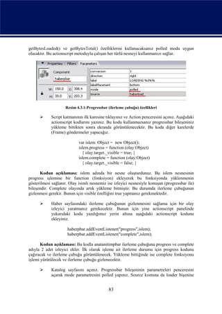 getBytesLoaded() ve getBytesTotal() özelliklerini kullanacaksanız polled modu uygun
olacaktır. Bu actionscript metoduyla çalışan her türlü nesneyi kullanmanızı sağlar.




                    Resim 4.3.1:Progressbar (ilerleme çubuğu) özellikleri

           Script katmanının ilk karesine tıklayınız ve Action penceresini açınız. Aşağıdaki
            actionscript kodlarını yazınız. Bu kodu kullanmazsanız progressbar bileşeniniz
            yükleme bittikten sonra ekranda görüntülenecektir. Bu koda diğer karelerde
            (Frame) göndermeler yapacağız.

                            var islem: Object = new Object();
                            islem.progress = function (olay:Object)
                              { olay.target._visible = true; }
                            islem.complete = function (olay:Object)
                              { olay.target._visible = false; }

      Kodun açıklaması: islem adında bir nesne oluşturdunuz. Bu islem nesnesinin
progress işlemine bir function (fonksiyon) ekleyerek bu fonksiyonda yüklenmenin
gösterilmesi sağlanır. Olay isimli nesnemiz ise izleyici nesnesiyle konuşan (progressbar ile)
bileşendir. Complete olayında artık yükleme bitmiştir. Bu durumda ilerleme çubuğunun
gizlenmesi gerekir. Bunun için visible özelliğini true yapmanız gerekmektedir.

           Haber sayfasındaki ilerleme çubuğunun gizlenmesini sağlama için bir olay
            izleyici yaratmanız gerekecektir. Bunun için yine actionscript panelinde
            yukarıdaki kodu yazdığımız yerin altına aşağıdaki actionscript kodunu
            ekleyiniz.

                     haberpbar.addEventListener("progress",islem);
                     haberpbar.addEventListener("complete",islem);

       Kodun açıklaması: Bu kodla anatanitimpbar ilerleme çubuğuna progress ve complete
adıyla 2 adet izleyici ekler. İlk olarak işleme ait ilerleme durumu için progress kodunu
çağıracak ve ilerleme çubuğu görüntülenecek. Yükleme bittiğinde ise complete fonksiyonu
işlemi yürütülecek ve ilerleme çubuğu gizlenecektir.

           Katalog sayfasını açınız. Progressbar bileşeninin parametreleri penceresini
            açarak mode parametresini polled yapınız. Source kısmına da loader bişenine


                                             83
 