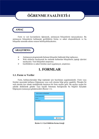 ÖĞRENME FAALİYETİ-1

                  ÖĞRENME FAALİYETİ - 1
   AMAÇ

      Form ve veri kavramlarını öğrenerek, animasyon bileşenlerini tanıyacaksınız. Bu
animasyon bileşenlerini kullanarak geribildirim formu ve anket oluşturabilecek ve bu
bileşenler arasında sekme sırasını belirleyebileceksiniz.



  ARAŞTIRMA

           Animasyon programında bulunan bileşenler hakkında bilgi toplayınız.
           Web sitelerini inceleyerek bu sitelerde kullanılan bileşenlerin yaptığı işlevleri
            inceleyiniz. Yeni bileşenleri araştırınız.
           Geribildirim ve anket formları nasıl uygulanıyor, araştırınız.


                                1. FORMLAR
1.1. Form ve Veriler
       Form, kullanıcılarından bilgi toplamak için hazırlanan uygulamalardır. Form veya
formlar sayesinde kullanıcı bilgisayara veya web sitesine bilgi girişi yapabilir. Örneğin bir
web sitesine üye olmak istediğinizde karşınıza bir form sayfası gelir. Bu sayfayı uygun bir
şekilde doldurarak gönder veya kaydet butonuna bastığınızda bu bilgileri karşıdaki
bilgisayara (sunucuya) gönderecektir (Resim 1.1).




                            Resim 1.1: Geri bildirim formu örneği

                                             3
 