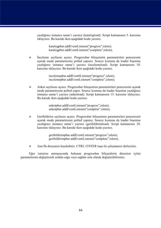 yazdığınız instance name’i yazınız (katalogload). Script katmanının 5. karesine
           tıklayınız. Bu karede iken aşağıdaki kodu yazınız.

                    katalogpbar.addEventListener("progress",islem);
                    katalogpbar.addEventListener("complete",islem);

          İnceleme sayfasını açınız. Progressbar bileşeninin parametreleri penceresini
           açarak mode parametresini polled yapınız. Source kısmına da loader bişenine
           yazdığınız instance name’i yazınız (incelemeload). Script katmanının 10.
           karesine tıklayınız. Bu karede iken aşağıdaki kodu yazınız.

                   incelemepbar.addEventlListener(“progress”,islem);
                   incelemepbar.addEventListener(“complete”,islem);

          Anket sayfasını açınız. Progressbar bileşeninin parametreleri penceresini açarak
           mode parametresini polled yapın. Source kısmına da loader bişenine yazdığınız
           instance name’i yazınız (anketload). Script katmanının 15. karesine tıklayınız.
           Bu karede iken aşağıdaki kodu yazınız.

                   anketpbar.addEventListener(“progress”,islem);
                   anketpbar.addEventListener(“complete”,islem);

          Geribildirim sayfasını açınız. Progressbar bileşeninin parametreleri penceresini
           açarak mode parametresini polled yapınız. Source kısmına da loader bişenine
           yazdığınız instance name’i yazınız (geribildirimload). Script katmanının 20.
           karesine tıklayınız. Bu karede iken aşağıdaki kodu yazınız.

                   geribildirimpbar.addEventListener(“progress”,islem);
                   geribildirimpbar.addEventListener(“complete”,islem);

          Ana.fla dosyanızı kaydediniz. CTRL+ENTER tuşu ile çalışmanızı derleyiniz.

     Eğer istenirse animasyonda bulunan progressbar bileşenlerin direction (yön)
parametresini değiştirerek soldan sağa veya sağdan sola olarak değiştirebilirsiniz.




                                           84
 