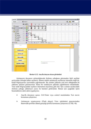 Resim 4.3.2: Ana.fla dosyası ekran görüntüsü

       Animasyon dosyanızı çalıştırdığınızda ilerleme çubuğunu göremeden ilgili sayfalar
açılıyordur (örneğin haber sayfanız). Bunun sebebi animasyon sayfanızın internette değil de,
kendi bilgisayarınız içerisinden çağrılmasıdır. Bu yüzden yükleme çok hızlı olduğundan bu
yükleme işlemini göremezsiniz. Bunu bir simülasyon şeklinde yapabilmeniz mümkündür.
Yani sanki bilgisayardaki sayfanız internetten iniyormuş gibi olur. İşte o zaman sayfanızdaki
ilerleme çubuğu yükleniyor yazısı ile hareketi görürsünüz. Bunun için aşağıdaki işlem
basamaklarını adım adım uygulayınız.

           Ana.fla dosyanızı açınız. Ctrl+Enter veya control menüsünden Test movie
            komutunu çalıştırınız.

           Animasyon oynatıcınızın (Flash player) View (görünüm) penceresinden
            Bantwidth profiller (Band genişliği profili) komutunu çalıştırınız (CTRL+B).




                                             85
 