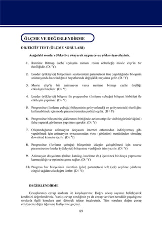 ÖLÇME VE DEĞERLENDİRME
ÖLÇME VE DEĞERLENDİRME
OBJEKTİF TEST (ÖLÇME SORULARI)

      Aşağıdaki soruları dikkatlice okuyarak uygun cevap şıkkını işaretleyiniz.

    1. Runtime Bitmap cache (çalışma zamanı resim önbelleği) movie clip’in bir
       özelliğidir. (D / Y)

    2. Loader (yükleyici) bileşeninin scalecontent parametresi true yapıldığında bileşenin
       animasyonda hazırladığınız boyutlarında değişiklik meydana gelir. (D / Y)

    3. Movie clip’te bir animasyon             varsa   runtime    bitmap    cache    özelliği
       etkinleştirilmelidir. (D / Y)

    4. Loader (yükleyici) bileşeni ile progressbar (ilerleme çubuğu) bileşeni birbirleri ile
       etkileşim yapamaz. (D / Y)

    5. Progressbar (ilerleme çubuğu) bileşeninin getbytesload() ve getbytestotal() özelliğini
       kullanabilmek için mode parametresinden polled seçilir. (D / Y)

    6. Progressbar bileşeninin yüklenmesi bittiğinde actionscript ile visible(görünürlüğünü)
       false yaparak görünmez yapılması gerekir. (D / Y)

    7. Oluşturduğunuz animasyon dosyasını internet ortamından indiriyormuş gibi
       yapabilmek için animasyon oynatıcısından view (görünüm) menüsünden simulate
       download komutu seçilir. (D / Y)

    8. Progressbar (ilerleme çubuğu) bileşeninin düzgün çalışabilmesi için source
       parametresine loader (yükleyici) bileşenine verdiğiniz isim yazılır. (D / Y)

    9. Animasyon dosyalarını (haber, katalog, inceleme vb.) içeren tek bir dosya yapmamız
       karmaşıklığı ve optimizasyonu sağlar. (D / Y)

    10. Progress bar bileşeninin direction (yön) parametresi left (sol) seçilirse yükleme
        çizgisi sağdan sola doğru ilerler. (D / Y)



      DEĞERLENDİRME

      Cevaplarınızı cevap anahtarı ile karşılaştırınız. Doğru cevap sayınızı belirleyerek
kendinizi değerlendiriniz. Yanlış cevap verdiğiniz ya da cevap verirken tereddüt yaşadığınız
sorularla ilgili konulara geri dönerek tekrar inceleyiniz. Tüm sorulara doğru cevap
verdiyseniz diğer öğrenme faaliyetine geçiniz.

                                             89
 