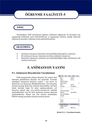 ÖĞRENME FAALİYETİ–5

                   ÖĞRENME FAALİYETİ - 5
      AMAÇ


      Hazırladığınız SWF dosyalarının optimize edilmesini sağlayacak, bu dosyaların ana
uygulamada kullanmak üzere birleştirebilecek ve uygulamaya ilerleme çubuğu ekleyerek
yüklenecek dosyaların yüklenme hızını gösterebileceksiniz.



      ARAŞTIRMA

            Animasyon dosyasını internetten nasıl görüntüleyebileceğinizi, araştırınız.
            Bir animasyon dosyası izlenemiyorsa bunun sebeplerini araştırınız.
            İnternetten animasyon sitelerinin nasıl görüntülendiğine bakıp okulunuzun web
             sayfasını inceleyinız.



                      5. ANİMASYON YAYINI
5.1. Animasyon Dosyalarının Yayınlanması
        Flash programında çalışma dosyaları fla uzantılı iken
internette görüntülenen dosyalar swf uzantılıdır. Üzerinde
çalıştığınız animasyon dosyasını control > test movie ile
derleyerek swf dosyasına dönüştürebilirsiniz. Swf dosyaları
internet üzerinde direk link verilerek çalıştırılabilir yani html
olarak üzerinde başka bir işlem yapmayacaksanız swf
dosyasını upload edip www.siteniz.com/ana.swf şeklinde
çalıştırabilirsiniz veya bir html sayfasının içerisine gömerek
çalıştırabilirsiniz. Bunun için File (dosya) menüsünden
Publish setting (yayınlama ayarları) kısmına giriniz.




                                                                    Resim 5.1.1.: Yayınlama komutu




                                               90
 