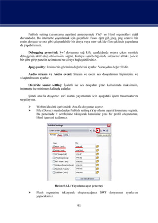 Publish setting (yayınlama ayarları) penceresinde SWF ve Html seçenekleri aktif
durumdadır. Bu internette yayınlamak için geçerlidir. Fakat eğer gif, jpeg, png uzantılı bir
resim dosyası ve exe gibi çalıştırılabilir bir dosya veya mov şekilde film şeklinde yayınlama
da yapabilirsiniz.

        Debugging permited: Swf dosyasına sağ klik yapıldığında ortaya çıkan menüde
debuggerin aktif olup olmamasını sağlar. Kutuyu işaretlediğinizde isterseniz alttaki panele
bir şifre girip panelin açılmasını bu şifreye bağlayabilirsiniz.

      Jpeg quality: Resimlerin görünüm değerlerini ayarlar. Varsayılan değer 50`dir.

        Audio stream ve Audio event: Stream ve event ses dosyalarının biçimlerini ve
sıkıştırılmasını ayarlar.

       Override sound setting: İşaretli ise ses dosyaları yerel kullanımda maksimum,
internette ise minimum kalitede çalarlar.

      Şimdi ana.fla dosyanızı swf olarak yayınlamak için aşağıdaki işlem basamaklarını
uygulayınız.

           Webim klasörü içerisindeki Ana.fla dosyanızı açınız.
           File (Dosya) menüsünden Publish setting (Yayınlama ayarı) komutunu seçiniz.
            Bu pencerede + sembolüne tıklayarak kendinize yeni bir profil oluşturunuz.
            Html işaretini kaldırınız.




                           Resim 5.1.2.: Yayınlama ayar penceresi

           Flash seçmesine tıklayarak oluşturacağınız SWF dosyasının ayarlarını
            yapacaksınız.


                                             91
 