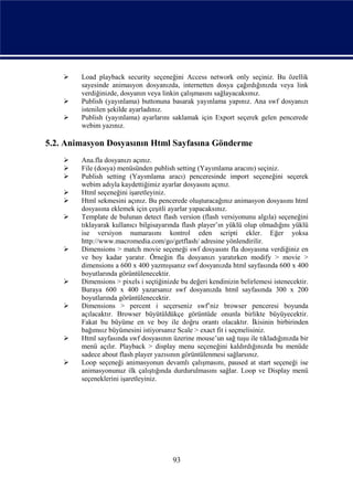    Load playback security seçeneğini Access network only seçiniz. Bu özellik
        sayesinde animasyon dosyanızda, internetten dosya çağırdığınızda veya link
        verdiğinizde, dosyanın veya linkin çalışmasını sağlayacaksınız.
       Publish (yayınlama) buttonuna basarak yayınlama yapınız. Ana swf dosyanızı
        istenilen şekilde ayarladınız.
       Publish (yayınlama) ayarlarını saklamak için Export seçerek gelen pencerede
        webim yazınız.

5.2. Animasyon Dosyasının Html Sayfasına Gönderme
       Ana.fla dosyanızı açınız.
       File (dosya) menüsünden publish setting (Yayımlama aracını) seçiniz.
       Publish setting (Yayımlama aracı) penceresinde import seçeneğini seçerek
        webim adıyla kaydettiğimiz ayarlar dosyasını açınız.
       Html seçeneğini işaretleyiniz.
       Html sekmesini açınız. Bu pencerede oluşturacağınız animasyon dosyasını html
        dosyasına eklemek için çeşitli ayarlar yapacaksınız.
       Template de bulunan detect flash version (flash versiyonunu algıla) seçeneğini
        tıklayarak kullanıcı bilgisayarında flash player’ın yüklü olup olmadığını yüklü
        ise versiyon numarasını kontrol eden scripti ekler. Eğer yoksa
        http://www.macromedia.com/go/getflash/ adresine yönlendirilir.
       Dimensions > match movie seçeneği swf dosyasını fla dosyasına verdiğiniz en
        ve boy kadar yaratır. Örneğin fla dosyanızı yaratırken modify > movie >
        dimensions a 600 x 400 yazmışsanız swf dosyanızda html sayfasında 600 x 400
        boyutlarında görüntülenecektir.
       Dimensions > pixels i seçtiğinizde bu değeri kendinizin belirlemesi istenecektir.
        Buraya 600 x 400 yazarsanız swf dosyanızda html sayfasında 300 x 200
        boyutlarında görüntülenecektir.
       Dimensions > percent i seçerseniz swf’niz browser penceresi boyunda
        açılacaktır. Browser büyütüldükçe görüntüde onunla birlikte büyüyecektir.
        Fakat bu büyüme en ve boy ile doğru orantı olacaktır. İkisinin birbirinden
        bağımsız büyümesini istiyorsanız Scale > exact fit i seçmelisiniz.
       Html sayfasında swf dosyasının üzerine mouse’un sağ tuşu ile tıkladığınızda bir
        menü açılır. Playback > display menu seçeneğini kaldırdığınızda bu menüde
        sadece about flash player yazısının görüntülenmesi sağlarsınız.
       Loop seçeneği animasyonun devamlı çalışmasını, paused at start seçeneği ise
        animasyonunuz ilk çalıştığında durdurulmasını sağlar. Loop ve Display menü
        seçeneklerini işaretleyiniz.




                                        93
 