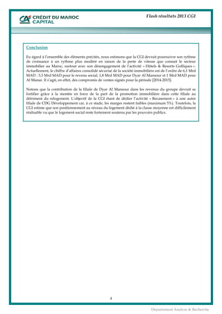 Flash résultats 2013 CGI
4
Département Analyse & Recherche
Conclusion
Eu égard à l’ensemble des éléments précités, nous estimons que la CGI devrait poursuivre son rythme
de croissance à un rythme plus modéré en raison de la perte de vitesse que connait le secteur
immobilier au Maroc, surtout avec son désengagement de l’activité « Hôtels & Resorts Golfiques ».
Actuellement, le chiffre d’affaires consolidé sécurisé de la société immobilière est de l’ordre de 6,1 Mrd
MAD : 3,3 Mrd MAD pour le revenu social, 1,8 Mrd MAD pour Dyar Al Mansour et 1 Mrd MAD pour
Al Manar. Il s’agit, en effet, des compromis de ventes signés pour la période [2014-2015].
Notons que la contribution de la filiale de Dyar Al Mansour dans les revenus du groupe devrait se
fortifier grâce à la montée en force de la part de la promotion immobilière dans cette filiale au
détriment du relogement. L’objectif de la CGI étant de dédier l’activité « Recasement » à une autre
filiale de CDG Développement car, à ce stade, les marges restent faibles (maximum 5%). Toutefois, la
CGI estime que son positionnement au niveau du logement dédié à la classe moyenne est difficilement
réalisable vu que le logement social reste fortement soutenu par les pouvoirs publics.
 