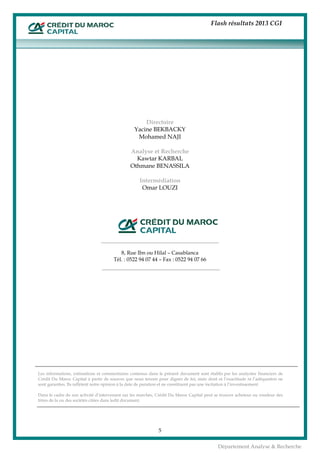 Flash résultats 2013 CGI
5
Département Analyse & Recherche
Directoire
Yacine BEKBACKY
Mohamed NAJI
Analyse et Recherche
Kawtar KARBAL
Othmane BENASSILA
Intermédiation
Omar LOUZI
8, Rue Ibn ou Hilal – Casablanca
Tél. : 0522 94 07 44 – Fax : 0522 94 07 66
Les informations, estimations et commentaires contenus dans le présent document sont établis par les analystes financiers de
Crédit Du Maroc Capital à partir de sources que nous tenons pour dignes de foi, mais dont ni l’exactitude ni l’adéquation ne
sont garanties. Ils reflètent notre opinion à la date de parution et ne constituent pas une incitation à l’investissement.
Dans le cadre de son activité d’intervenant sur les marchés, Crédit Du Maroc Capital peut se trouver acheteur ou vendeur des
titres de la ou des sociétés citées dans ledit document.
 