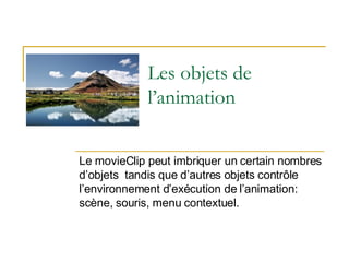 Les objets de l’animation Le movieClip peut imbriquer un certain nombres d’objets  tandis que d’autres objets contrôle l’environnement d’exécution de l’animation: scène, souris, menu contextuel. 