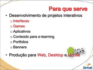 Para que serve
• Desenvolvimento de projetos interativos
  o Interfaces
  o Games
  o Aplicativos
  o Conteúdo para e-learning
  o Portfolios
  o Banners

• Produção para Web, Desktop e Mobile
 