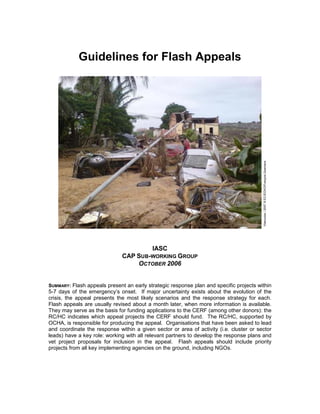 Guidelines for Flash Appeals




                                                                                         Vilanculos / 2007 © EC/ECHO/François Goemans
                                           IASC
                              CAP SUB-WORKING GROUP
                                  OCTOBER 2006


SUMMARY: Flash appeals present an early strategic response plan and specific projects within
5-7 days of the emergency’s onset. If major uncertainty exists about the evolution of the
crisis, the appeal presents the most likely scenarios and the response strategy for each.
Flash appeals are usually revised about a month later, when more information is available.
They may serve as the basis for funding applications to the CERF (among other donors): the
RC/HC indicates which appeal projects the CERF should fund. The RC/HC, supported by
OCHA, is responsible for producing the appeal. Organisations that have been asked to lead
and coordinate the response within a given sector or area of activity (i.e. cluster or sector
leads) have a key role: working with all relevant partners to develop the response plans and
vet project proposals for inclusion in the appeal. Flash appeals should include priority
projects from all key implementing agencies on the ground, including NGOs.
 