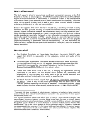 What is a Flash Appeal?

The flash appeal is a tool for structuring a coordinated humanitarian response for the first
three to six months of an emergency. The UN Humanitarian and/or Resident Coordinator
triggers it in consultation with all stakeholders. It contains an analysis of the context and of
humanitarian needs (citing whatever specific needs assessments are available), response
plans (at the general strategic level as well as sector plans including specific proposed
projects), and statements on roles and responsibilities.

Because the appeal’s first edition has to be issued fast, it inevitably is based on early
estimates and best guesses, focusing on urgent humanitarian needs plus whatever early
recovery projects that can be assessed and implemented during this early phase of a crisis.
Given that flash appeals necessarily are based on early estimates, they and their projects
can be revised at any point after the launch as more information emerges (i.e. agencies can
continually adjust their projects on FTS). Usually, there is a scheduled general revision
about a month after launch to incorporate fuller information and more recovery projects
(especially connecting to government plans as they crystallise). The flash appeal may be
developed into or succeeded by a consolidated appeal if an inter-agency response is needed
beyond six months.


Who does what?

    The Resident Coordinator or Humanitarian Coordinator (henceforth “RC/HC”), with
    support from OCHA, is responsible for the production, content and quality of the
    document.

    The Flash Appeal is prepared in consultation with key humanitarian actors, which may
    include government officials, donors, UN agencies, International Committee of the Red
    Cross (ICRC), members of the International Federation of the Red Cross and Red
    Crescent Societies (IFRC), NGOs, and other relevant actors.

    Cluster and sector leads1 have a key role, in bringing all organisations working
    significantly in the sector into the working group, leading and coordinating the
    development of response plans and writing them up for the appeal document, and
    leading the vetting of projects within their sector or area of activity.

    The Flash Appeal may include projects from UN agencies, international organisations,
    and NGOs. (Note: it may include project partnerships with the Red Cross or Red
    Crescent National Society of the country of operation2. Government ministries cannot
    appeal for funds directly in a flash appeal, but can be partners in UN or NGO projects.)



1 For simplicity while cluster terminology is still under development, this document will use the term “sector” to cover both

sectors and clusters. Sector and cluster leads have the same responsibilities in flash appeals whether the cluster approach
has been formally adopted or not.
2 The only Red Cross/Crescent National Society that can appeal for funding as a project partner for a UN Agency is the

National Society of the country of operation. Participating National Societies (PNS) from outside the country of operation
must work through the International Federation Appeal, or the ICRC. In principle, the IFRC may participate in (but not appeal
through) Flash Appeals in the form of an Annex to the Appeal. In accordance with the Fundamental Principles of the
International Red Cross and Red Crescent Movement, in particular independence, the IFRC and the ICRC manage their
own, separate appeal funding mechanisms. The Red Cross or Red Crescent National Society of the country of operation
may become a project partner of the UN, provided that it can adhere to the Fundamental Principles and policies of the
International Movement of Red Cross and Red Crescent Movement.



                                                              1
 