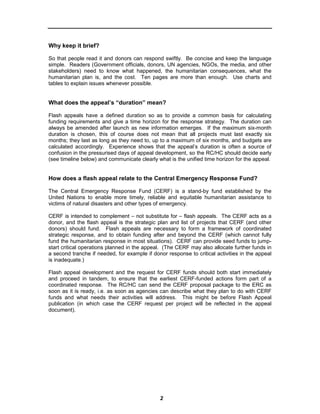 Why keep it brief?

So that people read it and donors can respond swiftly. Be concise and keep the language
simple. Readers (Government officials, donors, UN agencies, NGOs, the media, and other
stakeholders) need to know what happened, the humanitarian consequences, what the
humanitarian plan is, and the cost. Ten pages are more than enough. Use charts and
tables to explain issues whenever possible.


What does the appeal’s “duration” mean?

Flash appeals have a defined duration so as to provide a common basis for calculating
funding requirements and give a time horizon for the response strategy. The duration can
always be amended after launch as new information emerges. If the maximum six-month
duration is chosen, this of course does not mean that all projects must last exactly six
months; they last as long as they need to, up to a maximum of six months, and budgets are
calculated accordingly. Experience shows that the appeal’s duration is often a source of
confusion in the pressurised days of appeal development, so the RC/HC should decide early
(see timeline below) and communicate clearly what is the unified time horizon for the appeal.


How does a flash appeal relate to the Central Emergency Response Fund?

The Central Emergency Response Fund (CERF) is a stand-by fund established by the
United Nations to enable more timely, reliable and equitable humanitarian assistance to
victims of natural disasters and other types of emergency.

CERF is intended to complement – not substitute for – flash appeals. The CERF acts as a
donor, and the flash appeal is the strategic plan and list of projects that CERF (and other
donors) should fund. Flash appeals are necessary to form a framework of coordinated
strategic response, and to obtain funding after and beyond the CERF (which cannot fully
fund the humanitarian response in most situations). CERF can provide seed funds to jump-
start critical operations planned in the appeal. (The CERF may also allocate further funds in
a second tranche if needed, for example if donor response to critical activities in the appeal
is inadequate.)

Flash appeal development and the request for CERF funds should both start immediately
and proceed in tandem, to ensure that the earliest CERF-funded actions form part of a
coordinated response. The RC/HC can send the CERF proposal package to the ERC as
soon as it is ready, i.e. as soon as agencies can describe what they plan to do with CERF
funds and what needs their activities will address. This might be before Flash Appeal
publication (in which case the CERF request per project will be reflected in the appeal
document).




                                              2
 