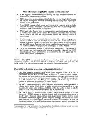 What is the sequencing of CERF requests and flash appeals?
      •    RC/HC triggers a coordinated response, starting with rapid needs assessments and
           assignment of roles and responsibilities.
      •    RC/HC determines as soon as possible whether the event is likely to be of a scale
           that requires inter-agency response (exceeding capacity of any single agency plus
           affected country government).*
      •    If yes, RC/HC triggers a flash appeal and (unless donor response is certain to be
           adequate) requests a provisional CERF allocation from the ERC according to best
           estimate of scale and immediate funding needs.
      •    RC/HC leads IASC Country Team to produce as soon as possible a clear articulation
           of humanitarian needs, priority sectors for response, response plans including
           specific projects, and roles and responsibilities. (These are the components of a
           flash appeal.)
      •    Simultaneously, as soon as the earliest critical needs and the implementing agencies
           able to respond to them are identified, agencies put these planned activities or
           projects into specific formal CERF proposals, approved by the RC/HC in consultation
           with the IASC Country Team up to the limit of the allocation announced by the ERC.
           The RC/HC assembles the proposals into a package to be sent to the ERC.
      •    The RC/HC immediately sends to OCHA whichever is ready first – CERF request or
           flash appeal – and completes the other as soon as possible. (Normally, the CERF
           request package should take less time to complete than the flash appeal, but this
           flexible method allows for exceptions.)



IN SUM: The CERF request and the Flash Appeal belong to the same process of
coordinated response, and therefore should be mutually consistent. To gain time, the
RC/HC sends to OCHA whichever is ready first, and then completes the other.


What is the flash appeal procedure and suggested timeline?

    1) DAY 1 OF APPEAL PREPARATION: Flash Appeal triggered by the UN RC/HC, in
       consultation with the IASC Country Team. The RC/HC in consultation with the IASC
       CT assigns one organisation to lead and coordinate the response in each priority
       sector or area of activity (i.e. cluster/sector leads). The RC/HC also assigns an
       appeal focal point in the field. The government of the affected country is consulted
       (though its permission is not needed for a flash appeal).
    2) BY DAY 2: Needs assessments begin. All needs assessments are to be reported to
       relevant sector leads. Each cluster or sector group meets at national level to map
       capacity and assign roles and responsibilities within the sector or area of activity.
       The IASC CAP SWG telecons to coordinate any HQ-level issues.
    3) BY DAY 3: RC/HC’s team (OCHA if present) drafts general sections of appeal
       document. RC/HC decides on appeal duration and communicates this clearly to
       country team. Relevant organisations in each cluster/sector meet to analyse needs
       assessment information, agree general response strategy, and review and select
       their members’ proposed projects. Cluster/sector leads coordinate and facilitate the
       consensus-building on project inclusion, draft response plan section, incorporate the

* In some situations, like a major earthquake in a heavily populated area, this initial determination can be made more or less

instantaneously or intuitively, without waiting for detailed needs assessments.



                                                              3
 