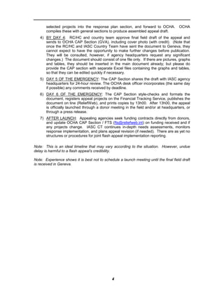 selected projects into the response plan section, and forward to OCHA.          OCHA
       compiles these with general sections to produce assembled appeal draft.
   4) BY DAY 4: RC/HC and country team approve final field draft of the appeal and
      sends to OCHA CAP Section (GVA), including cover photo (with credit). (Note that
      once the RC/HC and IASC Country Team have sent the document to Geneva, they
      cannot expect to have the opportunity to make further changes before publication.
      They will be consulted, however, if agency headquarters request any significant
      changes.) The document should consist of one file only. If there are pictures, graphs
      and tables, they should be inserted in the main document already; but please do
      provide the CAP section with separate Excel files containing the graphs and tables,
      so that they can be edited quickly if necessary.
   5) DAY 5 OF THE EMERGENCY: The CAP Section shares the draft with IASC agency
      headquarters for 24-hour review. The OCHA desk officer incorporates (the same day
      if possible) any comments received by deadline.
   6) DAY 6 OF THE EMERGENCY: The CAP Section style-checks and formats the
      document, registers appeal projects on the Financial Tracking Service, publishes the
      document on line (ReliefWeb), and prints copies by 13h00. After 13h00, the appeal
      is officially launched through a donor meeting in the field and/or at headquarters, or
      through a press release.
   7) AFTER LAUNCH: Appealing agencies seek funding contracts directly from donors,
      and update OCHA CAP Section / FTS (fts@reliefweb.int) on funding received and if
      any projects change. IASC CT continues in-depth needs assessments, monitors
      response implementation, and plans appeal revision (if needed). There are as yet no
      structures or procedures for joint flash appeal implementation reporting.

Note: This is an ideal timeline that may vary according to the situation. However, undue
delay is harmful to a flash appeal’s credibility.

Note: Experience shows it is best not to schedule a launch meeting until the final field draft
is received in Geneva.




                                               4
 
