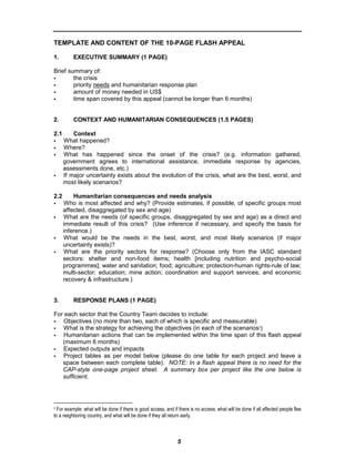 TEMPLATE AND CONTENT OF THE 10-PAGE FLASH APPEAL

1.        EXECUTIVE SUMMARY (1 PAGE)

Brief summary of:
        the crisis
        priority needs and humanitarian response plan
        amount of money needed in US$
        time span covered by this appeal (cannot be longer than 6 months)


2.        CONTEXT AND HUMANITARIAN CONSEQUENCES (1.5 PAGES)

2.1       Context
      What happened?
      Where?
      What has happened since the onset of the crisis? (e.g. information gathered,
      government agrees to international assistance, immediate response by agencies,
      assessments done, etc.)
      If major uncertainty exists about the evolution of the crisis, what are the best, worst, and
      most likely scenarios?

2.2       Humanitarian consequences and needs analysis
      Who is most affected and why? (Provide estimates, if possible, of specific groups most
      affected, disaggregated by sex and age)
      What are the needs (of specific groups, disaggregated by sex and age) as a direct and
      immediate result of this crisis? (Use inference if necessary, and specify the basis for
      inference.)
      What would be the needs in the best, worst, and most likely scenarios (if major
      uncertainty exists)?
      What are the priority sectors for response? (Choose only from the IASC standard
      sectors: shelter and non-food items; health [including nutrition and psycho-social
      programmes]; water and sanitation; food; agriculture; protection-human rights-rule of law;
      multi-sector; education; mine action; coordination and support services; and economic
      recovery & infrastructure.)


3.        RESPONSE PLANS (1 PAGE)

For each sector that the Country Team decides to include:
   Objectives (no more than two, each of which is specific and measurable)
   What is the strategy for achieving the objectives (in each of the scenarios3)
   Humanitarian actions that can be implemented within the time span of this flash appeal
   (maximum 6 months)
   Expected outputs and impacts
   Project tables as per model below (please do one table for each project and leave a
   space between each complete table). NOTE: In a flash appeal there is no need for the
   CAP-style one-page project sheet. A summary box per project like the one below is
   sufficient.




3 For example: what will be done if there is good access, and if there is no access; what will be done if all affected people flee

to a neighboring country, and what will be done if they all return early.



                                                                5
 