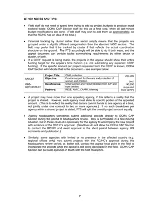 OTHER NOTES AND TIPS:

•     Field staff do not need to spend time trying to add up project budgets to produce exact
      sectoral totals: OCHA CAP Section staff do this as a final step, when all last-minute
      budget modifications are done. (Field staff may wish to add them up approximately, so
      that the RC/HC has an idea of the total.)

•     Financial tracking by cluster rather than sector simply means that the projects are
      grouped under a slightly different categorisation than the standard IASC sectors. The
      field may prefer that it be tracked by cluster if that reflects the actual coordination
      structure on the ground. The FTS accordingly will be able to do it both ways, and the
      appeal document can contain tables summarising requirements by either sector or
      cluster, or both.
•     If a CERF request is being made, the projects in the appeal should show their entire
      funding target for the appeal’s time horizon (i.e. not subtracting any expected CERF
      funding). If the specific amount per project requested from the CERF is known, OCHA
      CAP Section will indicate that in the document – see example below:

                    Project Title:    Child protection                                     250,000
    UNICEF          Objective:        Provide support for the care and protection of
                                      women and children.                                      (incl.
    GBS-            Beneficiaries:    5,000 women and 10,000 children from IDP and          145,890
    06/P/HR/RL01                      host families                                       requested
                    Partners:         REJE, AMIC, CAAMI, Alternag                      from CERF)


•     A project may have more than one appealing agency, if this reflects a reality that the
      project is shared. However, each agency must state its specific portion of the appealed
      amount. (This is to reflect the reality that donors commit funds to one agency at a time,
      not jointly under one contract to two or more agencies.) If no such breakdown per
      agency within a shared project is stated, FTS will split the overall project amount equally.

•     Agency headquarters sometimes submit additional projects directly to OCHA CAP
      Section during the period of headquarters review. This is permissible in a fast-moving
      situation, but in these cases it is necessary for the agency to accompany the new project
      with evidence of the RC/HC’s approval. (Deadlines do not allow the OCHA CAP Section
      to contact the RC/HC and await approval in the short period between agency HQ
      comments and publication.)

•     Similarly, some agencies with limited or no presence in the affected country (e.g.
      regional offices only) may submit projects with the RC/HC’s approval during the
      headquarters review period; or, better still, contact the appeal focal point in the field to
      incorporate the projects while the appeal is still being developed in the field. OCHA CAP
      Section can put such agencies in touch with the field focal point.




                                                  7
 