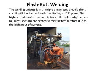 Flash-Butt Welding
The welding process is in principle a regulated electric short
circuit with the two rail ends functioning as D.C. poles. The
high current produces an arc between the rails ends, the two
rail cross-sections are heated to melting temperature due to
the high input of current.
 