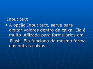 Input text A opção Input text, serve para digitar valores dentro da caixa. Ela é muito utilizada para formulários em  Flash. Ela funciona da mesma forma das outras caixas 