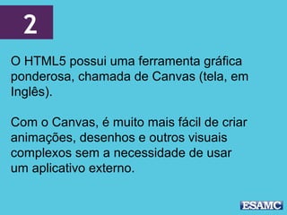 2
O HTML5 possui uma ferramenta gráfica
ponderosa, chamada de Canvas (tela, em
Inglês).
Com o Canvas, é muito mais fácil de criar
animações, desenhos e outros visuais
complexos sem a necessidade de usar
um aplicativo externo.
 