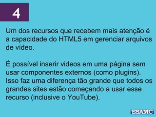 4
Um dos recursos que recebem mais atenção é
a capacidade do HTML5 em gerenciar arquivos
de vídeo.
É possível inserir videos em uma página sem
usar componentes externos (como plugins).
Isso faz uma diferença tão grande que todos os
grandes sites estão começando a usar esse
recurso (inclusive o YouTube).
 
