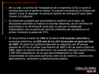 Por su lado, la Central de Trabajadores de la Argentina (CTA) se sumó al reclamo para que el gobierno realice "la urgente convocatoria al Consejo del Salario" y que se disponga "un aumento salarial de emergencia" para hacer "frente a la inflación". Es altamente probable que solucionado el conflicto con el agro, las discusiones salariales se reabran en muchas industrias, sea en términos de porcentajes o en términos de suma fija; no solo por la disparada inflacionaria, sino en particular para los sindicatos que acordaron en el primer trimestre la pauta del 19 %. En los primeros 4 meses de 2008 se firmaron  310 acuerdos salariales  y   convenios colectivos,  un 25% más de los 247 alcanzados en igual período de 2007 . En tanto los conflictos laborales se redujeron casi 4% porque pasaron de 271 en el primer cuatrimestre de 2007 a 261 de enero a abril de 2008. Según un informe del Ministerio, los acuerdos salariales beneficiaron a 2.947.259 trabajadores, de los que aproximadamente un 70% están comprendidos en unas pocas paritarias como las de comercio, construcción, gastronómicos, camioneros y administración pública. 
