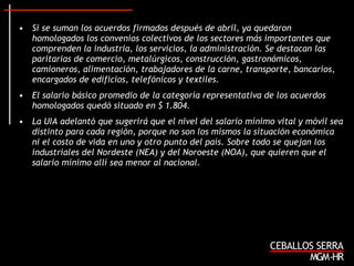 Si se suman los acuerdos firmados después de abril, ya quedaron homologados los convenios colectivos de los sectores más importantes que comprenden la industria, los servicios, la administración. Se destacan las paritarias de comercio, metalúrgicos, construcción, gastronómicos, camioneros, alimentación, trabajadores de la carne, transporte, bancarios, encargados de edificios, telefónicos y textiles. El salario básico promedio de la categoría representativa de los acuerdos homologados quedó situado en $ 1.804. La UIA adelantó que sugerirá que el nivel del salario mínimo vital y móvil sea distinto para cada región, porque no son los mismos la situación económica ni el costo de vida en uno y otro punto del país. Sobre todo se quejan los industriales del Nordeste (NEA) y del Noroeste (NOA), que quieren que el salario mínimo allí sea menor al nacional.   