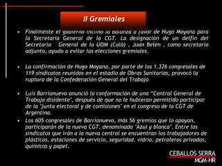 Finalmente el gobierno inclinó la balanza a favor de Hugo Moyano para la Secretaria General de la CGT. La designación de un delfín del Secretario  General de la UOM (Caló) , Juan Belén , como secretario adjunto, ayudo a evitar las elecciones gremiales. La confirmación de Hugo Moyano, por parte de los 1.326 congresales de 119 sindicatos reunidos en el estadio de Obras Sanitarias, provocó la ruptura de la Confederación General del Trabajo .  Luis Barrionuevo anunció la conformación de una “Central General de Trabajo disidente", después de que no le hubieran permitido participar de la "junta electoral y de comisiones" en el congreso de la CGT de Argentina.  Los 605 congresales de Barrionuevo, más 56 gremios que lo apoyan, participarán de la nueva CGT, denominada "Azul y blanca". Entre los sindicatos que irán a la nueva central se encuentran los trabajadores de plásticos, estaciones de servicio, seguridad, vidrio, petroleros privados, químicos y papel.  II Gremiales 