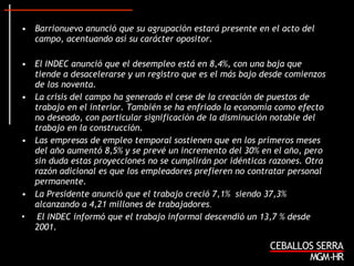 Barrionuevo anunció que su agrupación estará presente en el acto del campo, acentuando así su carácter opositor. El INDEC anunció que el desempleo está en 8,4%, con una baja que tiende a desacelerarse y un registro que es el más bajo desde comienzos de los noventa.   La crisis del campo ha generado el cese de la creación de puestos de trabajo en el interior. También se ha enfriado la economía como efecto no deseado, con particular significación de la disminución notable del trabajo en la construcción. Las empresas de empleo temporal sostienen que en los primeros meses del año aumentó 8,5% y se prevé un incremento del 30% en el año, pero sin duda estas proyecciones no se cumplirán por idénticas razones. Otra razón adicional es que los empleadores prefieren no contratar personal permanente.  La Presidente anunció que el trabajo creció 7,1%  siendo 37,3% alcanzando a 4,21 millones de trabajadores .  El INDEC informó que el trabajo informal descendió un 13,7 % desde 2001. 