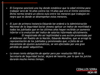 El Congreso sancionó una ley donde establece que la edad mínima para trabajar será de 16 años contra los 14 años que era el límite existente. Dicha norma tendrá un efecto nulo entre los menores que trabajan en negro que es donde se desempeñan estos menores. El juez de primera instancia Eduardo Ize ordenó a la Administración Nacional de la Seguridad Social (Anses) aplicar un índice de movilidad a todos los jubilados que en los últimos años hayan recibido un aumento inferior a la evolución del índice de salarios informado oficialmente.  El magistrado dio así legitimidad a una acción presentada por el defensor del Pueblo de la Nación, Eduardo Mondino, que se arrogó la representación de los jubilados y pensionados que, a falta de un mecanismo de ajustes automáticos, se ven afectados por una gran pérdida de poder adquisitivo.  La Anses tenia obligación de apelar pero por resolución 955 de la Secretaria de Seguridad Social, dejará de hacerlo, por lo que los juicios durarán mucho menos tiempo. 