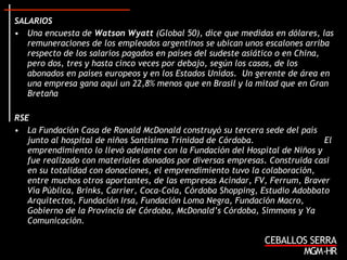 SALARIOS Una encuesta de  Watson Wyatt  (Global 50), dice que  medidas en dólares, las remuneraciones de los empleados argentinos se ubican unos escalones arriba respecto de los salarios pagados en países del sudeste asiático o en China, pero dos, tres y hasta cinco veces por debajo, según los casos, de los abonados en países europeos y en los Estados Unidos.  Un gerente de área en una empresa gana aquí un 22,8% menos que en Brasil y la mitad que en Gran Bretaña  RSE La Fundación Casa de Ronald McDonald construyó su tercera sede del país junto al hospital de niños Santísima Trinidad de Córdoba.  El emprendimiento lo llevó adelante con la Fundación del Hospital de Niños y fue realizado con materiales donados por diversas empresas .  Construida casi en su totalidad con donaciones, el emprendimiento tuvo la colaboración, entre muchos otros aportantes, de las empresas Acindar, FV, Ferrum, Braver Vía Pública, Brinks, Carrier, Coca-Cola, Córdoba Shopping, Estudio Adobbato Arquitectos, Fundación Irsa, Fundación Loma Negra, Fundación Macro, Gobierno de la Provincia de Córdoba, McDonald’s Córdoba, Simmons y Ya Comunicación. 
