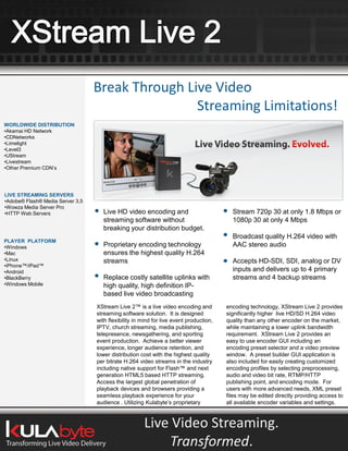 Break Through Live Video
                                                  Streaming Limitations!
WORLDWIDE DISTRIBUTION
•Akamai HD Network
•CDNetworks
•Limelight
•Level3
•UStream
•Livestream
•Other Premium CDN’s




LIVE STREAMING SERVERS
•Adobe® Flash® Media Server 3.5
•Wowza Media Server Pro
•HTTP Web Servers                   Live HD video encoding and                            Stream 720p 30 at only 1.8 Mbps or
                                    streaming software without                            1080p 30 at only 4 Mbps
                                    breaking your distribution budget.
                                                                                          Broadcast quality H.264 video with
PLAYER PLATFORM
•Windows                            Proprietary encoding technology                       AAC stereo audio
•Mac                                ensures the highest quality H.264
•Linux                              streams                                               Accepts HD-SDI, SDI, analog or DV
•iPhone™/iPad™
•Android                                                                                  inputs and delivers up to 4 primary
•BlackBerry                         Replace costly satellite uplinks with                 streams and 4 backup streams
•Windows Mobile                     high quality, high definition IP-
                                    based live video broadcasting
                                  XStream Live 2™ is a live video encoding and          encoding technology, XStream Live 2 provides
                                  streaming software solution. It is designed           significantly higher live HD/SD H.264 video
                                  with flexibility in mind for live event production,   quality than any other encoder on the market,
                                  IPTV, church streaming, media publishing,             while maintaining a lower uplink bandwidth
                                  telepresence, newsgathering, and sporting             requirement. XStream Live 2 provides an
                                  event production. Achieve a better viewer             easy to use encoder GUI including an
                                  experience, longer audience retention, and            encoding preset selector and a video preview
                                  lower distribution cost with the highest quality      window. A preset builder GUI application is
                                  per bitrate H.264 video streams in the industry       also included for easily creating customized
                                  including native support for Flash™ and next          encoding profiles by selecting preprocessing,
                                  generation HTML5 based HTTP streaming.                audio and video bit rate, RTMP/HTTP
                                  Access the largest global penetration of              publishing point, and encoding mode. For
                                  playback devices and browsers providing a             users with more advanced needs, XML preset
                                  seamless playback experience for your                 files may be edited directly providing access to
                                  audience . Utilizing Kulabyte’s proprietary           all available encoder variables and settings.



                                                      Live Video Streaming.
                                                          Transformed.
 