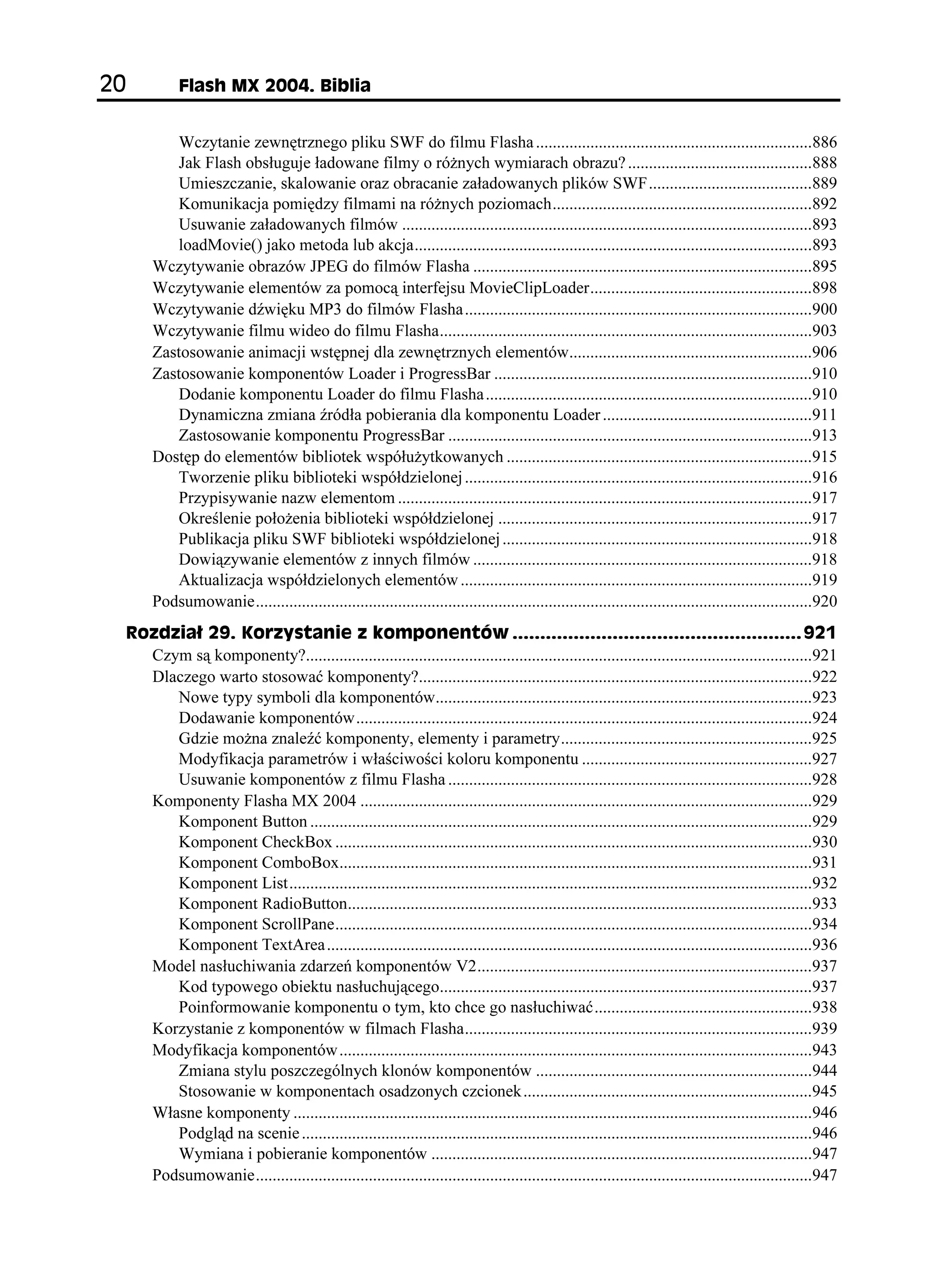 (NCUJ /:  $KDNKC


             Wczytanie zewnętrznego pliku SWF do filmu Flasha ..................................................................886
             Jak Flash obsługuje ładowane filmy o ró nych wymiarach obrazu? ............................................888
             Umieszczanie, skalowanie oraz obracanie załadowanych plików SWF.......................................889
             Komunikacja pomiędzy filmami na ró nych poziomach..............................................................892
             Usuwanie załadowanych filmów ..................................................................................................893
             loadMovie() jako metoda lub akcja...............................................................................................893
          Wczytywanie obrazów JPEG do filmów Flasha .................................................................................895
          Wczytywanie elementów za pomocą interfejsu MovieClipLoader.....................................................898
          Wczytywanie dźwięku MP3 do filmów Flasha ...................................................................................900
          Wczytywanie filmu wideo do filmu Flasha.........................................................................................903
          Zastosowanie animacji wstępnej dla zewnętrznych elementów..........................................................906
          Zastosowanie komponentów Loader i ProgressBar ............................................................................910
             Dodanie komponentu Loader do filmu Flasha ..............................................................................910
             Dynamiczna zmiana źródła pobierania dla komponentu Loader ..................................................911
             Zastosowanie komponentu ProgressBar .......................................................................................913
          Dostęp do elementów bibliotek współu ytkowanych .........................................................................915
             Tworzenie pliku biblioteki współdzielonej ...................................................................................916
             Przypisywanie nazw elementom ...................................................................................................917
             Określenie poło enia biblioteki współdzielonej ...........................................................................917
             Publikacja pliku SWF biblioteki współdzielonej ..........................................................................918
             Dowiązywanie elementów z innych filmów .................................................................................918
             Aktualizacja współdzielonych elementów ....................................................................................919
          Podsumowanie.....................................................................................................................................920
     4QFKC  -QT[UVCPKG  MQORQPGPVÎY  
       Czym są komponenty?.........................................................................................................................921
       Dlaczego warto stosować komponenty?..............................................................................................922
          Nowe typy symboli dla komponentów..........................................................................................923
          Dodawanie komponentów.............................................................................................................924
          Gdzie mo na znaleźć komponenty, elementy i parametry............................................................925
          Modyfikacja parametrów i właściwości koloru komponentu .......................................................927
          Usuwanie komponentów z filmu Flasha .......................................................................................928
       Komponenty Flasha MX 2004 ............................................................................................................929
          Komponent Button ........................................................................................................................929
          Komponent CheckBox ..................................................................................................................930
          Komponent ComboBox.................................................................................................................931
          Komponent List.............................................................................................................................932
          Komponent RadioButton...............................................................................................................933
          Komponent ScrollPane..................................................................................................................934
          Komponent TextArea ....................................................................................................................936
       Model nasłuchiwania zdarzeń komponentów V2................................................................................937
          Kod typowego obiektu nasłuchującego.........................................................................................937
          Poinformowanie komponentu o tym, kto chce go nasłuchiwać....................................................938
       Korzystanie z komponentów w filmach Flasha...................................................................................939
       Modyfikacja komponentów.................................................................................................................943
          Zmiana stylu poszczególnych klonów komponentów ..................................................................944
          Stosowanie w komponentach osadzonych czcionek .....................................................................945
       Własne komponenty ............................................................................................................................946
          Podgląd na scenie ..........................................................................................................................946
          Wymiana i pobieranie komponentów ...........................................................................................947
       Podsumowanie.....................................................................................................................................947
 