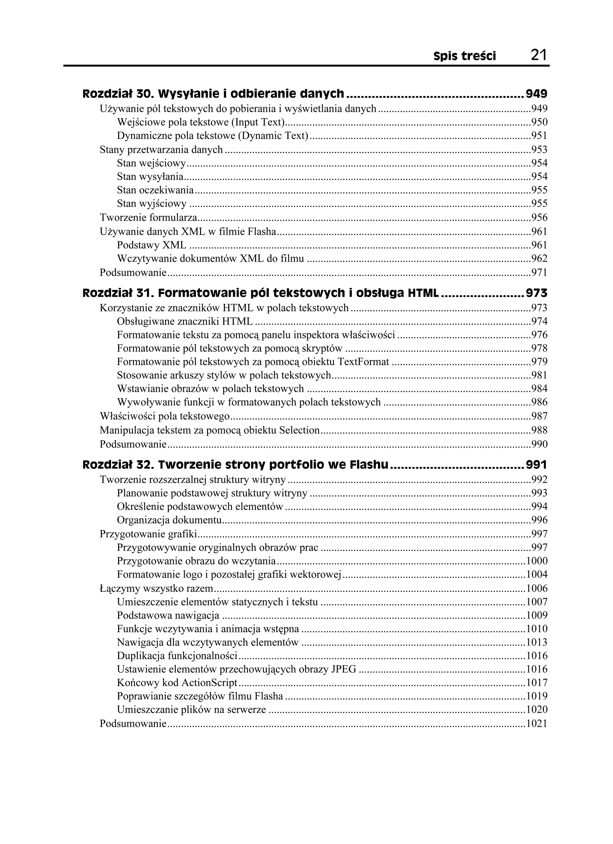 5RKU VTG EK                    

4QFKC  9[U[ CPKG K QFDKGTCPKG FCP[EJ  
  U ywanie pól tekstowych do pobierania i wyświetlania danych ........................................................949
      Wejściowe pola tekstowe (Input Text)..........................................................................................950
      Dynamiczne pola tekstowe (Dynamic Text) .................................................................................951
  Stany przetwarzania danych ................................................................................................................953
      Stan wejściowy..............................................................................................................................954
      Stan wysyłania...............................................................................................................................954
      Stan oczekiwania...........................................................................................................................955
      Stan wyjściowy .............................................................................................................................955
  Tworzenie formularza..........................................................................................................................956
  U ywanie danych XML w filmie Flasha.............................................................................................961
      Podstawy XML .............................................................................................................................961
      Wczytywanie dokumentów XML do filmu ..................................................................................962
  Podsumowanie.....................................................................................................................................971
4QFKC  (QTOCVQYCPKG RÎN VGMUVQY[EJ K QDU WIC *6/.  
  Korzystanie ze znaczników HTML w polach tekstowych ..................................................................973
     Obsługiwane znaczniki HTML .....................................................................................................974
     Formatowanie tekstu za pomocą panelu inspektora właściwości .................................................976
     Formatowanie pól tekstowych za pomocą skryptów ....................................................................978
     Formatowanie pól tekstowych za pomocą obiektu TextFormat ...................................................979
     Stosowanie arkuszy stylów w polach tekstowych.........................................................................981
     Wstawianie obrazów w polach tekstowych ..................................................................................984
     Wywoływanie funkcji w formatowanych polach tekstowych ......................................................986
  Właściwości pola tekstowego..............................................................................................................987
  Manipulacja tekstem za pomocą obiektu Selection.............................................................................988
  Podsumowanie.....................................................................................................................................990
4QFKC  6YQTGPKG UVTQP[ RQTVHQNKQ YG (NCUJW  
  Tworzenie rozszerzalnej struktury witryny .........................................................................................992
     Planowanie podstawowej struktury witryny .................................................................................993
     Określenie podstawowych elementów ..........................................................................................994
     Organizacja dokumentu.................................................................................................................996
  Przygotowanie grafiki..........................................................................................................................997
     Przygotowywanie oryginalnych obrazów prac .............................................................................997
     Przygotowanie obrazu do wczytania...........................................................................................1000
     Formatowanie logo i pozostałej grafiki wektorowej...................................................................1004
  Łączymy wszystko razem..................................................................................................................1006
     Umieszczenie elementów statycznych i tekstu ...........................................................................1007
     Podstawowa nawigacja ...............................................................................................................1009
     Funkcje wczytywania i animacja wstępna ..................................................................................1010
     Nawigacja dla wczytywanych elementów ..................................................................................1013
     Duplikacja funkcjonalności.........................................................................................................1016
     Ustawienie elementów przechowujących obrazy JPEG .............................................................1016
     Końcowy kod ActionScript .........................................................................................................1017
     Poprawianie szczegółów filmu Flasha ........................................................................................1019
     Umieszczanie plików na serwerze ..............................................................................................1020
  Podsumowanie...................................................................................................................................1021
 