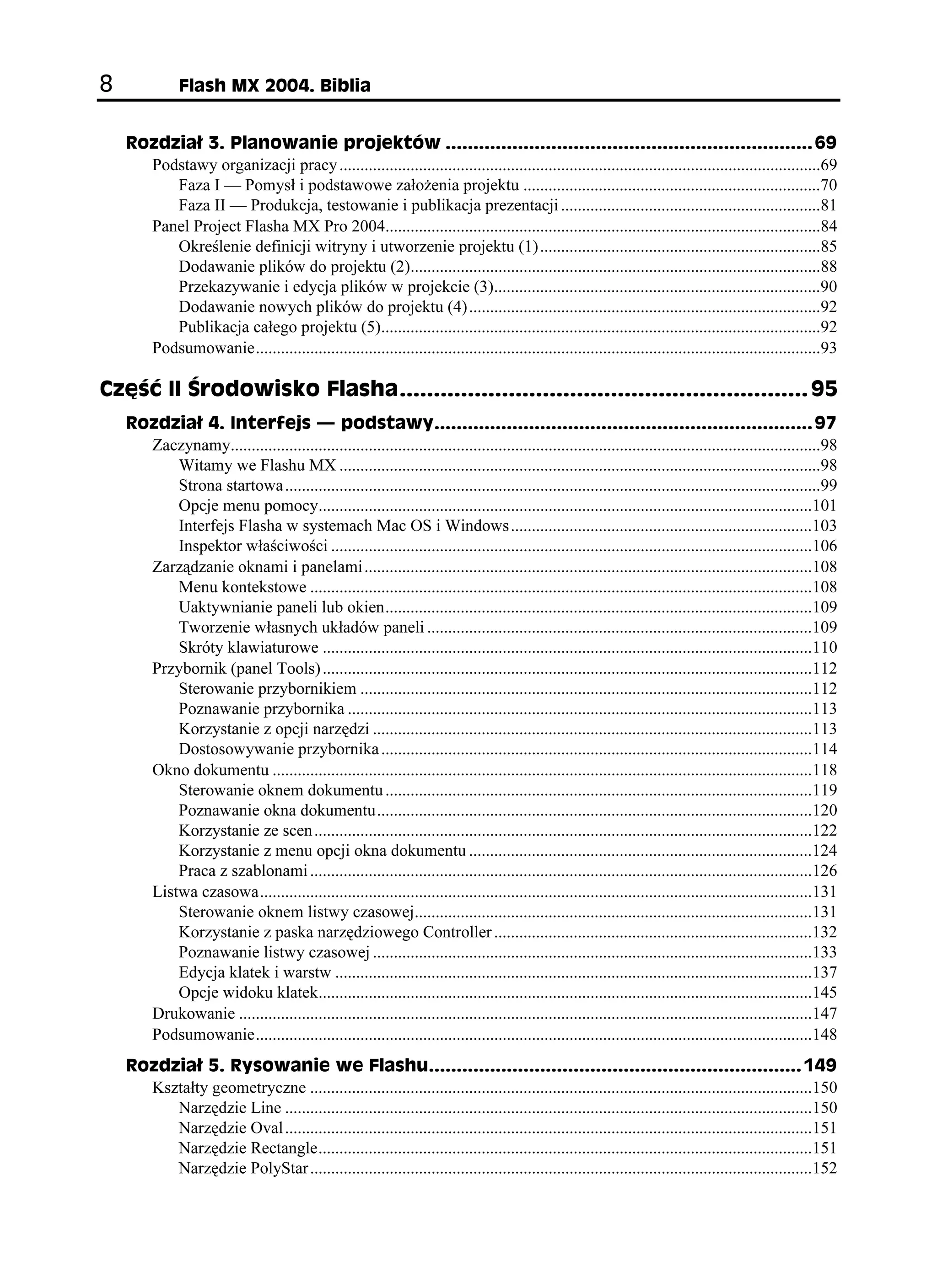 (NCUJ /:  $KDNKC


    4QFKC  2NCPQYCPKG RTQLGMVÎY  
      Podstawy organizacji pracy ...................................................................................................................69
         Faza I — Pomysł i podstawowe zało enia projektu .......................................................................70
         Faza II — Produkcja, testowanie i publikacja prezentacji ..............................................................81
      Panel Project Flasha MX Pro 2004........................................................................................................84
         Określenie definicji witryny i utworzenie projektu (1) ...................................................................85
         Dodawanie plików do projektu (2)..................................................................................................88
         Przekazywanie i edycja plików w projekcie (3)..............................................................................90
         Dodawanie nowych plików do projektu (4) ....................................................................................92
         Publikacja całego projektu (5).........................................................................................................92
      Podsumowanie.......................................................................................................................................93

%ú è ++ TQFQYKUMQ (NCUJC 
    4QFKC  +PVGTHGLU                 RQFUVCY[ 
      Zaczynamy.............................................................................................................................................98
          Witamy we Flashu MX ...................................................................................................................98
          Strona startowa ................................................................................................................................99
          Opcje menu pomocy......................................................................................................................101
          Interfejs Flasha w systemach Mac OS i Windows ........................................................................103
          Inspektor właściwości ...................................................................................................................106
      Zarządzanie oknami i panelami ...........................................................................................................108
          Menu kontekstowe ........................................................................................................................108
          Uaktywnianie paneli lub okien......................................................................................................109
          Tworzenie własnych układów paneli ............................................................................................109
          Skróty klawiaturowe .....................................................................................................................110
      Przybornik (panel Tools) .....................................................................................................................112
          Sterowanie przybornikiem ............................................................................................................112
          Poznawanie przybornika ...............................................................................................................113
          Korzystanie z opcji narzędzi .........................................................................................................113
          Dostosowywanie przybornika .......................................................................................................114
      Okno dokumentu .................................................................................................................................118
          Sterowanie oknem dokumentu ......................................................................................................119
          Poznawanie okna dokumentu........................................................................................................120
          Korzystanie ze scen .......................................................................................................................122
          Korzystanie z menu opcji okna dokumentu ..................................................................................124
          Praca z szablonami ........................................................................................................................126
      Listwa czasowa....................................................................................................................................131
          Sterowanie oknem listwy czasowej...............................................................................................131
          Korzystanie z paska narzędziowego Controller ............................................................................132
          Poznawanie listwy czasowej .........................................................................................................133
          Edycja klatek i warstw ..................................................................................................................137
          Opcje widoku klatek......................................................................................................................145
      Drukowanie .........................................................................................................................................147
      Podsumowanie.....................................................................................................................................148
    4QFKC  4[UQYCPKG YG (NCUJW 
      Kształty geometryczne ........................................................................................................................150
         Narzędzie Line ..............................................................................................................................150
         Narzędzie Oval ..............................................................................................................................151
         Narzędzie Rectangle......................................................................................................................151
         Narzędzie PolyStar ........................................................................................................................152
 