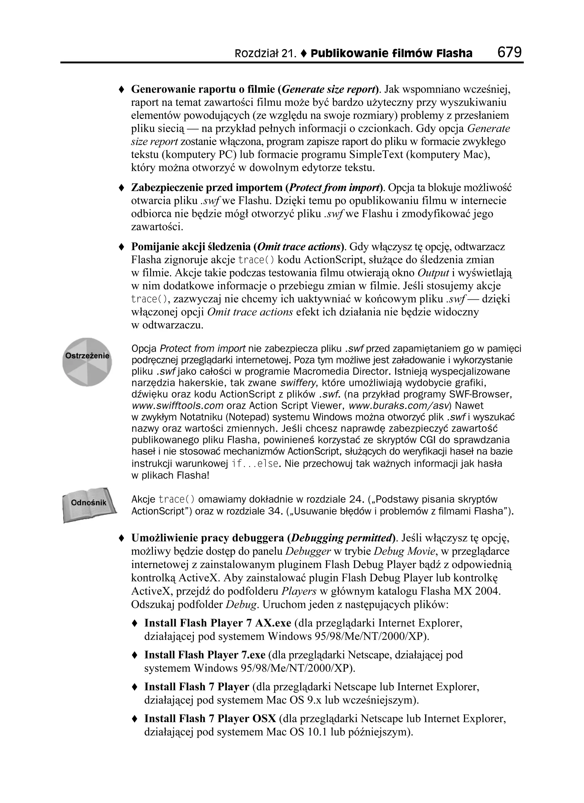 4QFKC      2WDNKMQYCPKG HKNOÎY (NCUJC                

Generowanie raportu o filmie (Generate size report). Jak wspomniano wcześniej,
raport na temat zawartości filmu mo e być bardzo u yteczny przy wyszukiwaniu
elementów powodujących (ze względu na swoje rozmiary) problemy z przesłaniem
pliku siecią — na przykład pełnych informacji o czcionkach. Gdy opcja Generate
size report zostanie włączona, program zapisze raport do pliku w formacie zwykłego
tekstu (komputery PC) lub formacie programu SimpleText (komputery Mac),
który mo na otworzyć w dowolnym edytorze tekstu.
Zabezpieczenie przed importem (Protect from import). Opcja ta blokuje mo liwość
otwarcia pliku .swf we Flashu. Dzięki temu po opublikowaniu filmu w internecie
odbiorca nie będzie mógł otworzyć pliku .swf we Flashu i zmodyfikować jego
zawartości.
Pomijanie akcji śledzenia (Omit trace actions). Gdy włączysz tę opcję, odtwarzacz
Flasha zignoruje akcje VTCEG
 kodu ActionScript, słu ące do śledzenia zmian
w filmie. Akcje takie podczas testowania filmu otwierają okno Output i wyświetlają
w nim dodatkowe informacje o przebiegu zmian w filmie. Jeśli stosujemy akcje
VTCEG
, zazwyczaj nie chcemy ich uaktywniać w końcowym pliku .swf — dzięki
włączonej opcji Omit trace actions efekt ich działania nie będzie widoczny
w odtwarzaczu.

Opcja Protect from import nie zabezpiecza pliku .swf przed zapamiętaniem go w pamięci
podręcznej przeglądarki internetowej. Poza tym możliwe jest załadowanie i wykorzystanie
pliku .swf jako całości w programie Macromedia Director. Istnieją wyspecjalizowane
narzędzia hakerskie, tak zwane swiffery, które umożliwiają wydobycie grafiki,
dźwięku oraz kodu ActionScript z plików .swf. (na przykład programy SWF-Browser,
www.swifftools.com oraz Action Script Viewer, www.buraks.com/asv) Nawet
w zwykłym Notatniku (Notepad) systemu Windows można otworzyć plik .swf i wyszukać
nazwy oraz wartości zmiennych. Jeśli chcesz naprawdę zabezpieczyć zawartość
publikowanego pliku Flasha, powinieneś korzystać ze skryptów CGI do sprawdzania
haseł i nie stosować mechanizmów ActionScript, służących do weryfikacji haseł na bazie
instrukcji warunkowej KHGNUG. Nie przechowuj tak ważnych informacji jak hasła
w plikach Flasha!

Akcje VTCEG
 omawiamy dokładnie w rozdziale 24. („Podstawy pisania skryptów
ActionScript”) oraz w rozdziale 34. („Usuwanie błędów i problemów z filmami Flasha”).

Umo liwienie pracy debuggera (Debugging permitted). Jeśli włączysz tę opcję,
mo liwy będzie dostęp do panelu Debugger w trybie Debug Movie, w przeglądarce
internetowej z zainstalowanym pluginem Flash Debug Player bądź z odpowiednią
kontrolką ActiveX. Aby zainstalować plugin Flash Debug Player lub kontrolkę
ActiveX, przejdź do podfolderu Players w głównym katalogu Flasha MX 2004.
Odszukaj podfolder Debug. Uruchom jeden z następujących plików:
  Install Flash Player 7 AX.exe (dla przeglądarki Internet Explorer,
  działającej pod systemem Windows 95/98/Me/NT/2000/XP).
  Install Flash Player 7.exe (dla przeglądarki Netscape, działającej pod
  systemem Windows 95/98/Me/NT/2000/XP).
  Install Flash 7 Player (dla przeglądarki Netscape lub Internet Explorer,
  działającej pod systemem Mac OS 9.x lub wcześniejszym).
  Install Flash 7 Player OSX (dla przeglądarki Netscape lub Internet Explorer,
  działającej pod systemem Mac OS 10.1 lub późniejszym).
 