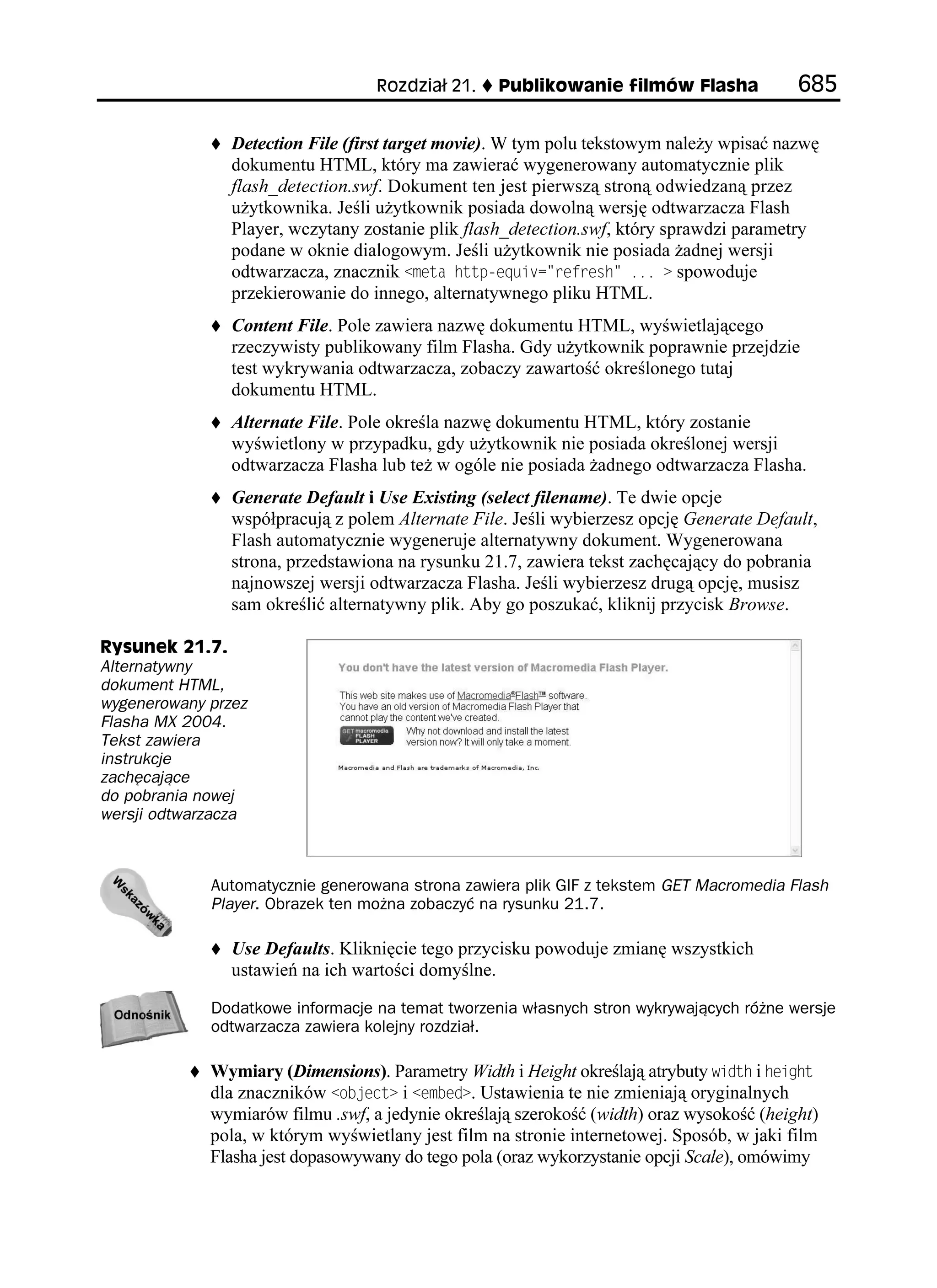 4QFKC      2WDNKMQYCPKG HKNOÎY (NCUJC              

                Detection File (first target movie). W tym polu tekstowym nale y wpisać nazwę
                dokumentu HTML, który ma zawierać wygenerowany automatycznie plik
                flash_detection.swf. Dokument ten jest pierwszą stroną odwiedzaną przez
                u ytkownika. Jeśli u ytkownik posiada dowolną wersję odtwarzacza Flash
                Player, wczytany zostanie plik flash_detection.swf, który sprawdzi parametry
                podane w oknie dialogowym. Jeśli u ytkownik nie posiada adnej wersji
                odtwarzacza, znacznik OGVC JVVRGSWKX TGHTGUJ  spowoduje
                przekierowanie do innego, alternatywnego pliku HTML.
                Content File. Pole zawiera nazwę dokumentu HTML, wyświetlającego
                rzeczywisty publikowany film Flasha. Gdy u ytkownik poprawnie przejdzie
                test wykrywania odtwarzacza, zobaczy zawartość określonego tutaj
                dokumentu HTML.
                Alternate File. Pole określa nazwę dokumentu HTML, który zostanie
                wyświetlony w przypadku, gdy u ytkownik nie posiada określonej wersji
                odtwarzacza Flasha lub te w ogóle nie posiada adnego odtwarzacza Flasha.
                Generate Default i Use Existing (select filename). Te dwie opcje
                współpracują z polem Alternate File. Jeśli wybierzesz opcję Generate Default,
                Flash automatycznie wygeneruje alternatywny dokument. Wygenerowana
                strona, przedstawiona na rysunku 21.7, zawiera tekst zachęcający do pobrania
                najnowszej wersji odtwarzacza Flasha. Jeśli wybierzesz drugą opcję, musisz
                sam określić alternatywny plik. Aby go poszukać, kliknij przycisk Browse.

4[UWPGM 
Alternatywny
dokument HTML,
wygenerowany przez
Flasha MX 2004.
Tekst zawiera
instrukcje
zachęcające
do pobrania nowej
wersji odtwarzacza



             Automatycznie generowana strona zawiera plik GIF z tekstem GET Macromedia Flash
             Player. Obrazek ten można zobaczyć na rysunku 21.7.

                Use Defaults. Kliknięcie tego przycisku powoduje zmianę wszystkich
                ustawień na ich wartości domyślne.

             Dodatkowe informacje na temat tworzenia własnych stron wykrywających różne wersje
             odtwarzacza zawiera kolejny rozdział.

             Wymiary (Dimensions). Parametry Width i Height określają atrybuty YKFVJ i JGKIJV
             dla znaczników QDLGEV i GODGF . Ustawienia te nie zmieniają oryginalnych
             wymiarów filmu .swf, a jedynie określają szerokość (width) oraz wysokość (height)
             pola, w którym wyświetlany jest film na stronie internetowej. Sposób, w jaki film
             Flasha jest dopasowywany do tego pola (oraz wykorzystanie opcji Scale), omówimy
 