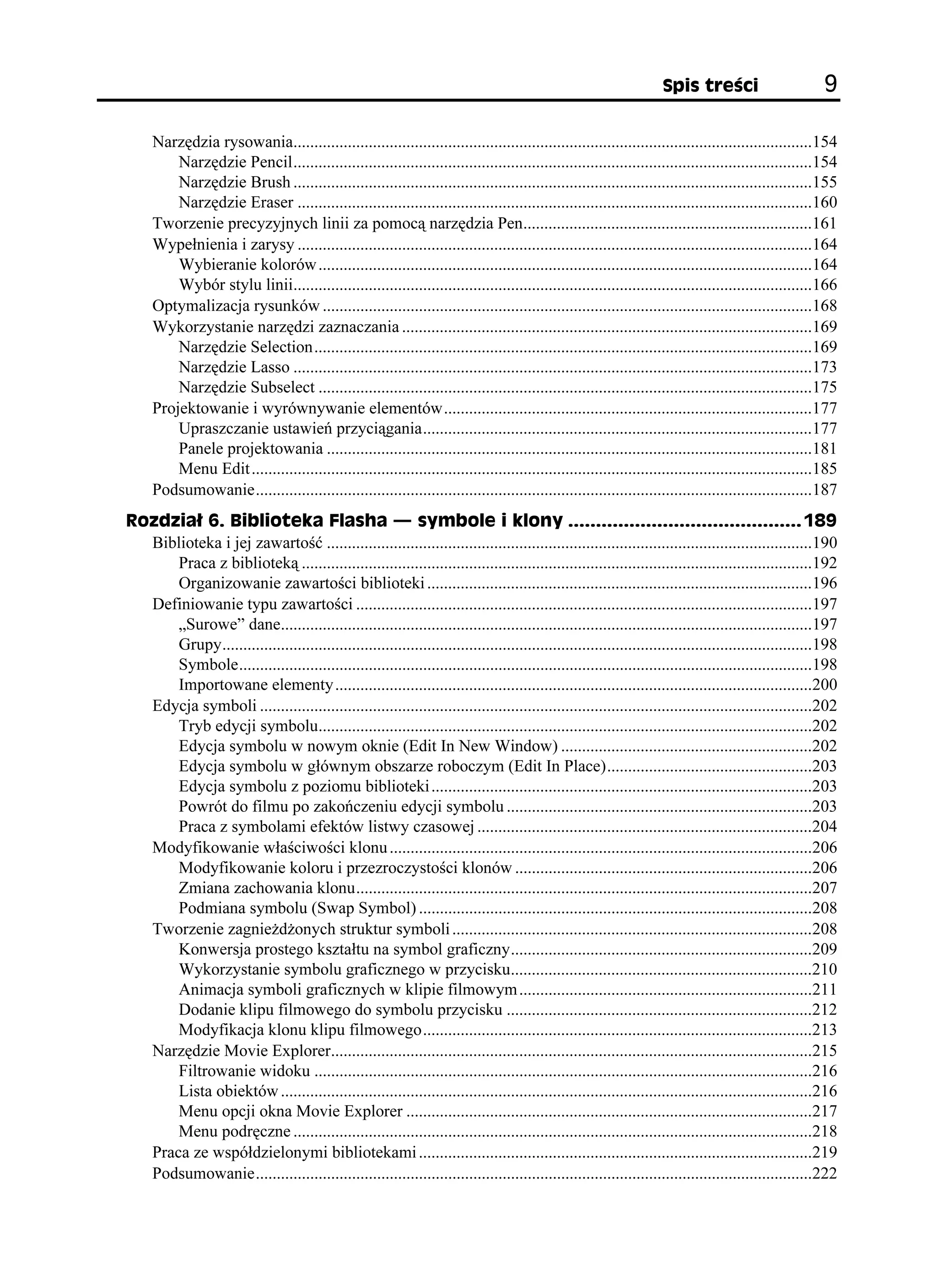 5RKU VTG EK                         

     Narzędzia rysowania............................................................................................................................154
         Narzędzie Pencil............................................................................................................................154
         Narzędzie Brush ............................................................................................................................155
         Narzędzie Eraser ...........................................................................................................................160
     Tworzenie precyzyjnych linii za pomocą narzędzia Pen.....................................................................161
     Wypełnienia i zarysy ...........................................................................................................................164
         Wybieranie kolorów ......................................................................................................................164
         Wybór stylu linii............................................................................................................................166
     Optymalizacja rysunków .....................................................................................................................168
     Wykorzystanie narzędzi zaznaczania ..................................................................................................169
         Narzędzie Selection.......................................................................................................................169
         Narzędzie Lasso ............................................................................................................................173
         Narzędzie Subselect ......................................................................................................................175
     Projektowanie i wyrównywanie elementów........................................................................................177
         Upraszczanie ustawień przyciągania.............................................................................................177
         Panele projektowania ....................................................................................................................181
         Menu Edit ......................................................................................................................................185
     Podsumowanie.....................................................................................................................................187
4QFKC  $KDNKQVGMC (NCUJC                              U[ODQNG K MNQP[  
  Biblioteka i jej zawartość ....................................................................................................................190
      Praca z biblioteką ..........................................................................................................................192
      Organizowanie zawartości biblioteki ............................................................................................196
  Definiowanie typu zawartości .............................................................................................................197
      „Surowe” dane...............................................................................................................................197
      Grupy.............................................................................................................................................198
      Symbole.........................................................................................................................................198
      Importowane elementy ..................................................................................................................200
  Edycja symboli ....................................................................................................................................202
      Tryb edycji symbolu......................................................................................................................202
      Edycja symbolu w nowym oknie (Edit In New Window) ............................................................202
      Edycja symbolu w głównym obszarze roboczym (Edit In Place).................................................203
      Edycja symbolu z poziomu biblioteki ...........................................................................................203
      Powrót do filmu po zakończeniu edycji symbolu .........................................................................203
      Praca z symbolami efektów listwy czasowej ................................................................................204
  Modyfikowanie właściwości klonu .....................................................................................................206
      Modyfikowanie koloru i przezroczystości klonów .......................................................................206
      Zmiana zachowania klonu.............................................................................................................207
      Podmiana symbolu (Swap Symbol) ..............................................................................................208
  Tworzenie zagnie d onych struktur symboli ......................................................................................208
      Konwersja prostego kształtu na symbol graficzny........................................................................209
      Wykorzystanie symbolu graficznego w przycisku........................................................................210
      Animacja symboli graficznych w klipie filmowym ......................................................................211
      Dodanie klipu filmowego do symbolu przycisku .........................................................................212
      Modyfikacja klonu klipu filmowego.............................................................................................213
  Narzędzie Movie Explorer...................................................................................................................215
      Filtrowanie widoku .......................................................................................................................216
      Lista obiektów ...............................................................................................................................216
      Menu opcji okna Movie Explorer .................................................................................................217
      Menu podręczne ............................................................................................................................218
  Praca ze współdzielonymi bibliotekami ..............................................................................................219
  Podsumowanie.....................................................................................................................................222
 