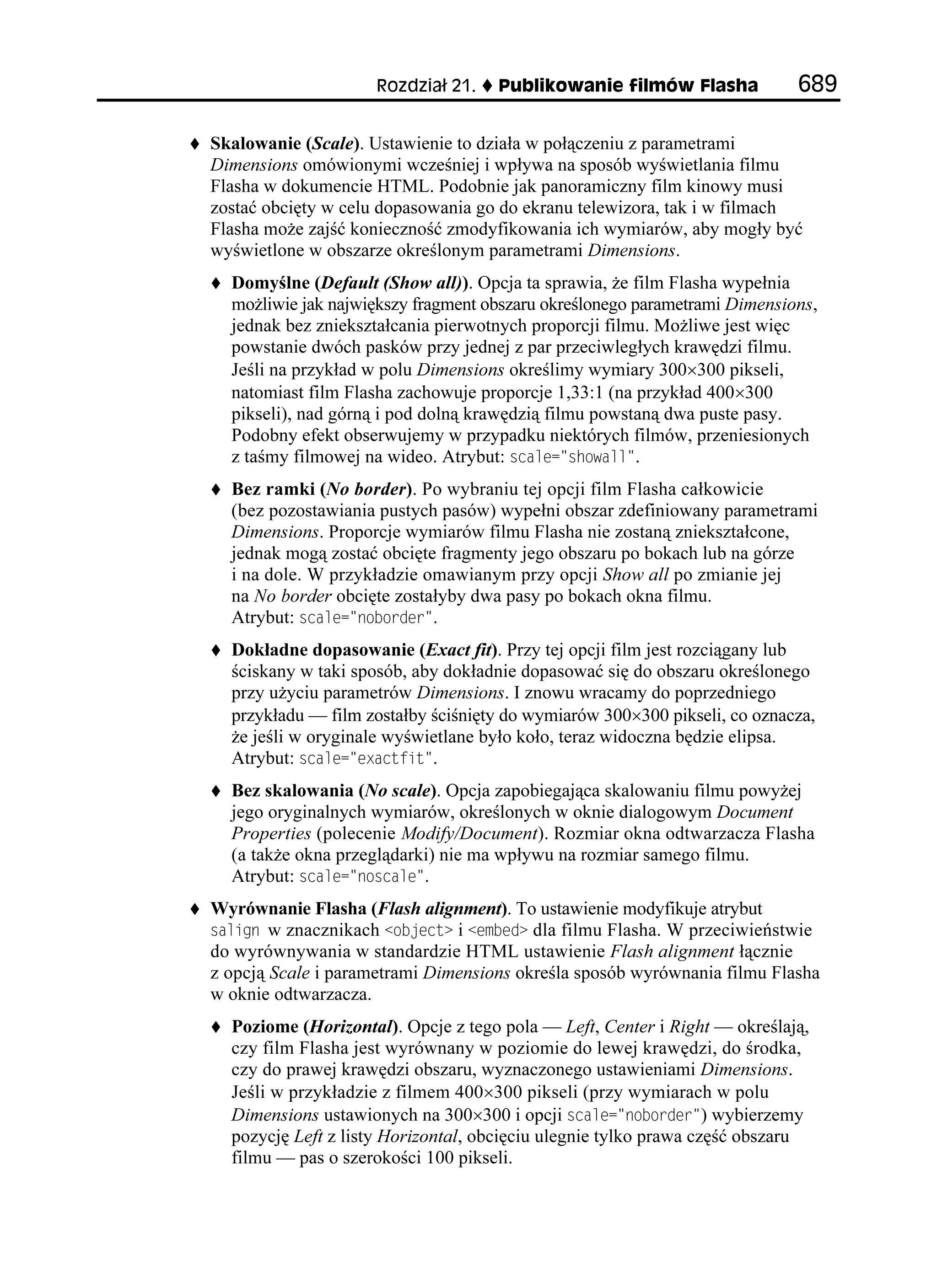 4QFKC     2WDNKMQYCPKG HKNOÎY (NCUJC             

Skalowanie (Scale). Ustawienie to działa w połączeniu z parametrami
Dimensions omówionymi wcześniej i wpływa na sposób wyświetlania filmu
Flasha w dokumencie HTML. Podobnie jak panoramiczny film kinowy musi
zostać obcięty w celu dopasowania go do ekranu telewizora, tak i w filmach
Flasha mo e zajść konieczność zmodyfikowania ich wymiarów, aby mogły być
wyświetlone w obszarze określonym parametrami Dimensions.
  Domyślne (Default (Show all)). Opcja ta sprawia, e film Flasha wypełnia
  mo liwie jak największy fragment obszaru określonego parametrami Dimensions,
  jednak bez zniekształcania pierwotnych proporcji filmu. Mo liwe jest więc
  powstanie dwóch pasków przy jednej z par przeciwległych krawędzi filmu.
  Jeśli na przykład w polu Dimensions określimy wymiary 300×300 pikseli,
  natomiast film Flasha zachowuje proporcje 1,33:1 (na przykład 400×300
  pikseli), nad górną i pod dolną krawędzią filmu powstaną dwa puste pasy.
  Podobny efekt obserwujemy w przypadku niektórych filmów, przeniesionych
  z taśmy filmowej na wideo. Atrybut: UECNG UJQYCNN .
  Bez ramki (No border). Po wybraniu tej opcji film Flasha całkowicie
  (bez pozostawiania pustych pasów) wypełni obszar zdefiniowany parametrami
  Dimensions. Proporcje wymiarów filmu Flasha nie zostaną zniekształcone,
  jednak mogą zostać obcięte fragmenty jego obszaru po bokach lub na górze
  i na dole. W przykładzie omawianym przy opcji Show all po zmianie jej
  na No border obcięte zostałyby dwa pasy po bokach okna filmu.
  Atrybut: UECNG PQDQTFGT .
  Dokładne dopasowanie (Exact fit). Przy tej opcji film jest rozciągany lub
  ściskany w taki sposób, aby dokładnie dopasować się do obszaru określonego
  przy u yciu parametrów Dimensions. I znowu wracamy do poprzedniego
  przykładu — film zostałby ściśnięty do wymiarów 300×300 pikseli, co oznacza,
   e jeśli w oryginale wyświetlane było koło, teraz widoczna będzie elipsa.
  Atrybut: UECNG GZCEVHKV .
  Bez skalowania (No scale). Opcja zapobiegająca skalowaniu filmu powy ej
  jego oryginalnych wymiarów, określonych w oknie dialogowym Document
  Properties (polecenie Modify/Document). Rozmiar okna odtwarzacza Flasha
  (a tak e okna przeglądarki) nie ma wpływu na rozmiar samego filmu.
  Atrybut: UECNG PQUECNG .
Wyrównanie Flasha (Flash alignment). To ustawienie modyfikuje atrybut
UCNKIP w znacznikach QDLGEV i GODGF dla filmu Flasha. W przeciwieństwie
do wyrównywania w standardzie HTML ustawienie Flash alignment łącznie
z opcją Scale i parametrami Dimensions określa sposób wyrównania filmu Flasha
w oknie odtwarzacza.
  Poziome (Horizontal). Opcje z tego pola — Left, Center i Right — określają,
  czy film Flasha jest wyrównany w poziomie do lewej krawędzi, do środka,
  czy do prawej krawędzi obszaru, wyznaczonego ustawieniami Dimensions.
  Jeśli w przykładzie z filmem 400×300 pikseli (przy wymiarach w polu
  Dimensions ustawionych na 300×300 i opcji UECNG PQDQTFGT ) wybierzemy
  pozycję Left z listy Horizontal, obcięciu ulegnie tylko prawa część obszaru
  filmu — pas o szerokości 100 pikseli.
 