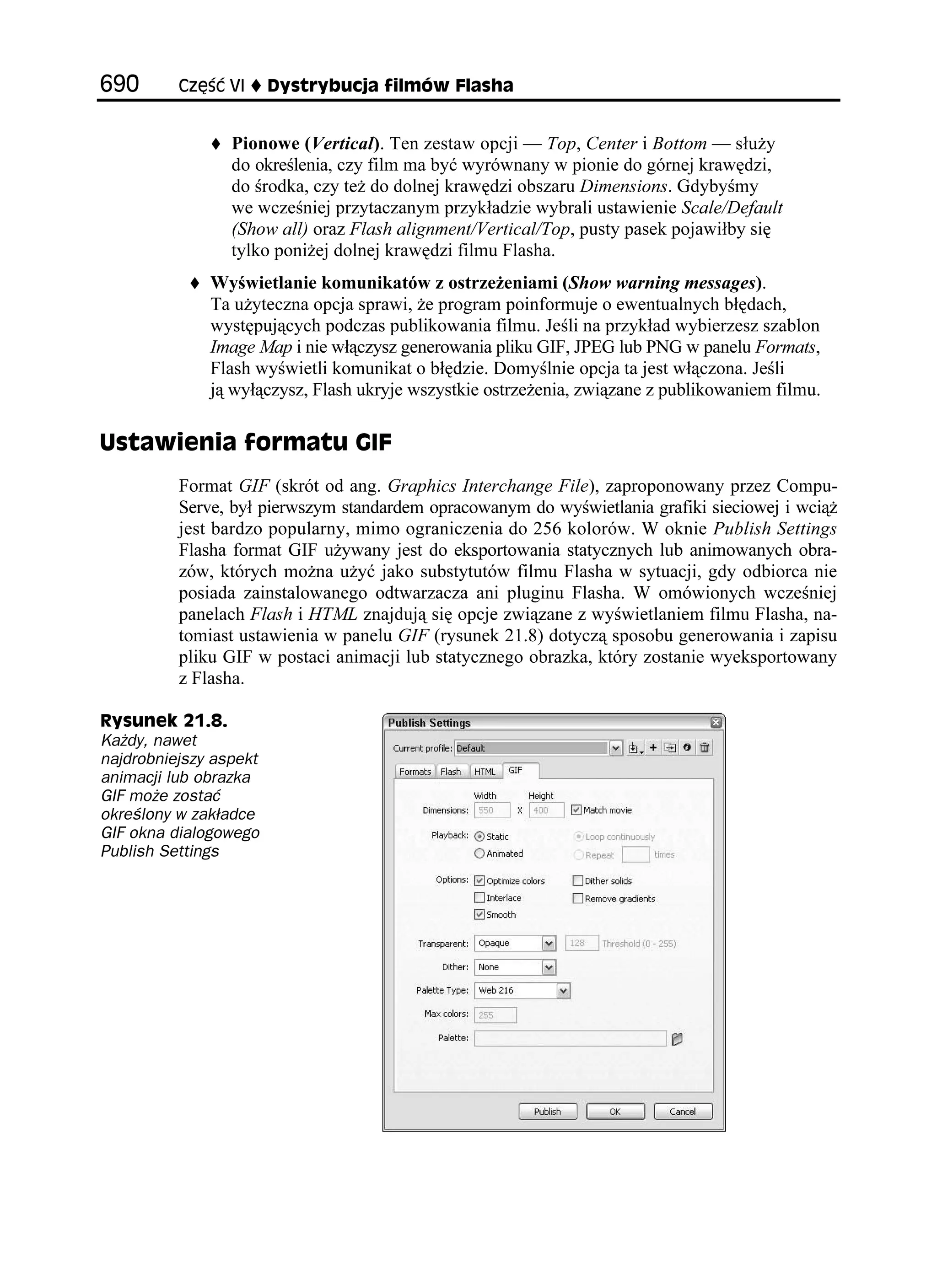 %ú è 8+      [UVT[DWELC HKNOÎY (NCUJC


                 Pionowe (Vertical). Ten zestaw opcji — Top, Center i Bottom — słu y
                 do określenia, czy film ma być wyrównany w pionie do górnej krawędzi,
                 do środka, czy te do dolnej krawędzi obszaru Dimensions. Gdybyśmy
                 we wcześniej przytaczanym przykładzie wybrali ustawienie Scale/Default
                 (Show all) oraz Flash alignment/Vertical/Top, pusty pasek pojawiłby się
                 tylko poni ej dolnej krawędzi filmu Flasha.
              Wyświetlanie komunikatów z ostrze eniami (Show warning messages).
              Ta u yteczna opcja sprawi, e program poinformuje o ewentualnych błędach,
              występujących podczas publikowania filmu. Jeśli na przykład wybierzesz szablon
              Image Map i nie włączysz generowania pliku GIF, JPEG lub PNG w panelu Formats,
              Flash wyświetli komunikat o błędzie. Domyślnie opcja ta jest włączona. Jeśli
              ją wyłączysz, Flash ukryje wszystkie ostrze enia, związane z publikowaniem filmu.

7UVCYKGPKC HQTOCVW )+(
          Format GIF (skrót od ang. Graphics Interchange File), zaproponowany przez Compu-
          Serve, był pierwszym standardem opracowanym do wyświetlania grafiki sieciowej i wcią
          jest bardzo popularny, mimo ograniczenia do 256 kolorów. W oknie Publish Settings
          Flasha format GIF u ywany jest do eksportowania statycznych lub animowanych obra-
          zów, których mo na u yć jako substytutów filmu Flasha w sytuacji, gdy odbiorca nie
          posiada zainstalowanego odtwarzacza ani pluginu Flasha. W omówionych wcześniej
          panelach Flash i HTML znajdują się opcje związane z wyświetlaniem filmu Flasha, na-
          tomiast ustawienia w panelu GIF (rysunek 21.8) dotyczą sposobu generowania i zapisu
          pliku GIF w postaci animacji lub statycznego obrazka, który zostanie wyeksportowany
          z Flasha.

4[UWPGM 
Każdy, nawet
najdrobniejszy aspekt
animacji lub obrazka
GIF może zostać
określony w zakładce
GIF okna dialogowego
Publish Settings
 