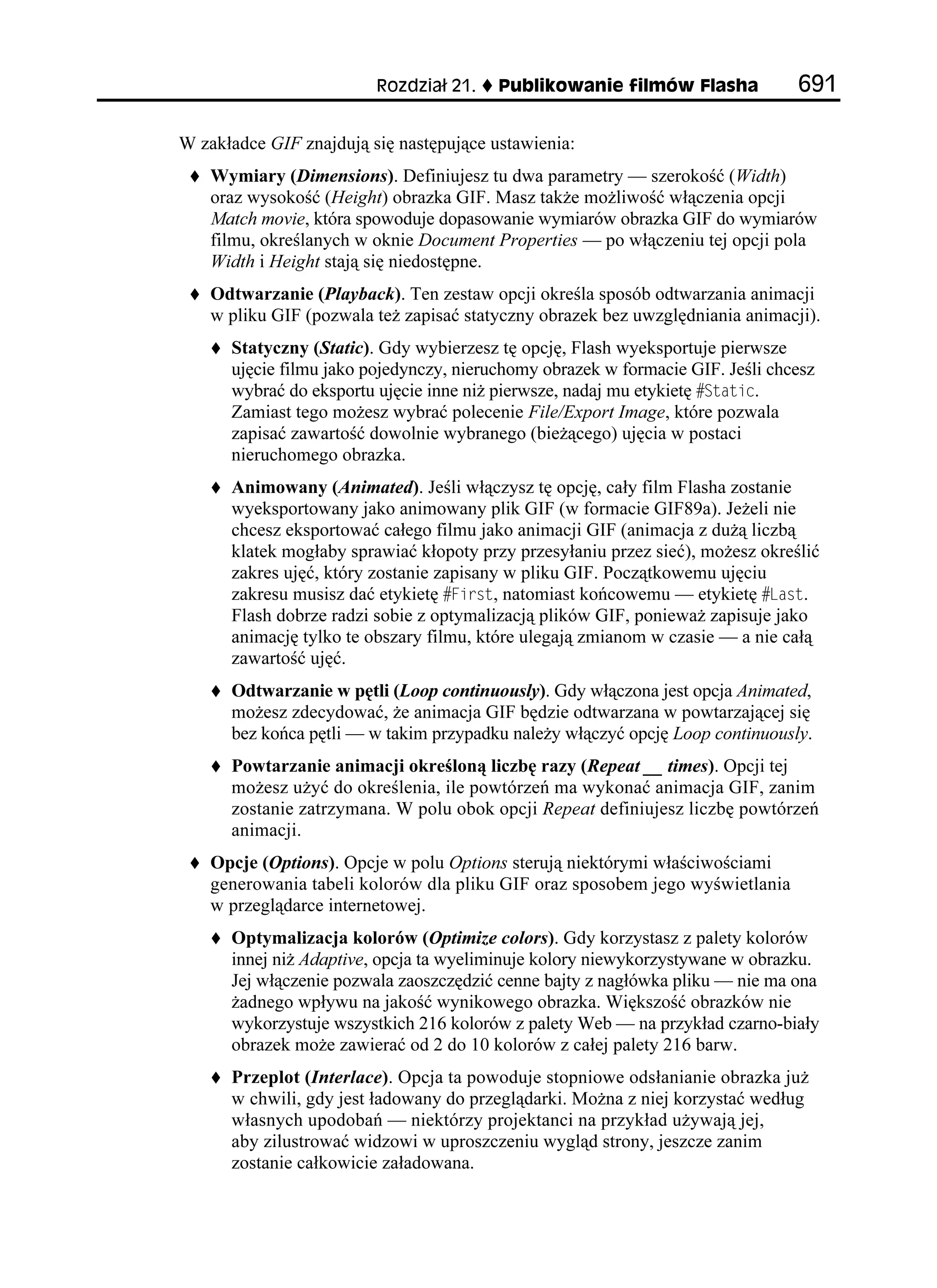 4QFKC      2WDNKMQYCPKG HKNOÎY (NCUJC             

W zakładce GIF znajdują się następujące ustawienia:
    Wymiary (Dimensions). Definiujesz tu dwa parametry — szerokość (Width)
    oraz wysokość (Height) obrazka GIF. Masz tak e mo liwość włączenia opcji
    Match movie, która spowoduje dopasowanie wymiarów obrazka GIF do wymiarów
    filmu, określanych w oknie Document Properties — po włączeniu tej opcji pola
    Width i Height stają się niedostępne.
    Odtwarzanie (Playback). Ten zestaw opcji określa sposób odtwarzania animacji
    w pliku GIF (pozwala te zapisać statyczny obrazek bez uwzględniania animacji).
      Statyczny (Static). Gdy wybierzesz tę opcję, Flash wyeksportuje pierwsze
      ujęcie filmu jako pojedynczy, nieruchomy obrazek w formacie GIF. Jeśli chcesz
      wybrać do eksportu ujęcie inne ni pierwsze, nadaj mu etykietę 5VCVKE.
      Zamiast tego mo esz wybrać polecenie File/Export Image, które pozwala
      zapisać zawartość dowolnie wybranego (bie ącego) ujęcia w postaci
      nieruchomego obrazka.
      Animowany (Animated). Jeśli włączysz tę opcję, cały film Flasha zostanie
      wyeksportowany jako animowany plik GIF (w formacie GIF89a). Je eli nie
      chcesz eksportować całego filmu jako animacji GIF (animacja z du ą liczbą
      klatek mogłaby sprawiać kłopoty przy przesyłaniu przez sieć), mo esz określić
      zakres ujęć, który zostanie zapisany w pliku GIF. Początkowemu ujęciu
      zakresu musisz dać etykietę (KTUV, natomiast końcowemu — etykietę .CUV.
      Flash dobrze radzi sobie z optymalizacją plików GIF, poniewa zapisuje jako
      animację tylko te obszary filmu, które ulegają zmianom w czasie — a nie całą
      zawartość ujęć.
      Odtwarzanie w pętli (Loop continuously). Gdy włączona jest opcja Animated,
      mo esz zdecydować, e animacja GIF będzie odtwarzana w powtarzającej się
      bez końca pętli — w takim przypadku nale y włączyć opcję Loop continuously.
      Powtarzanie animacji określoną liczbę razy (Repeat __ times). Opcji tej
      mo esz u yć do określenia, ile powtórzeń ma wykonać animacja GIF, zanim
      zostanie zatrzymana. W polu obok opcji Repeat definiujesz liczbę powtórzeń
      animacji.
    Opcje (Options). Opcje w polu Options sterują niektórymi właściwościami
    generowania tabeli kolorów dla pliku GIF oraz sposobem jego wyświetlania
    w przeglądarce internetowej.
      Optymalizacja kolorów (Optimize colors). Gdy korzystasz z palety kolorów
      innej ni Adaptive, opcja ta wyeliminuje kolory niewykorzystywane w obrazku.
      Jej włączenie pozwala zaoszczędzić cenne bajty z nagłówka pliku — nie ma ona
       adnego wpływu na jakość wynikowego obrazka. Większość obrazków nie
      wykorzystuje wszystkich 216 kolorów z palety Web — na przykład czarno-biały
      obrazek mo e zawierać od 2 do 10 kolorów z całej palety 216 barw.
      Przeplot (Interlace). Opcja ta powoduje stopniowe odsłanianie obrazka ju
      w chwili, gdy jest ładowany do przeglądarki. Mo na z niej korzystać według
      własnych upodobań — niektórzy projektanci na przykład u ywają jej,
      aby zilustrować widzowi w uproszczeniu wygląd strony, jeszcze zanim
      zostanie całkowicie załadowana.
 