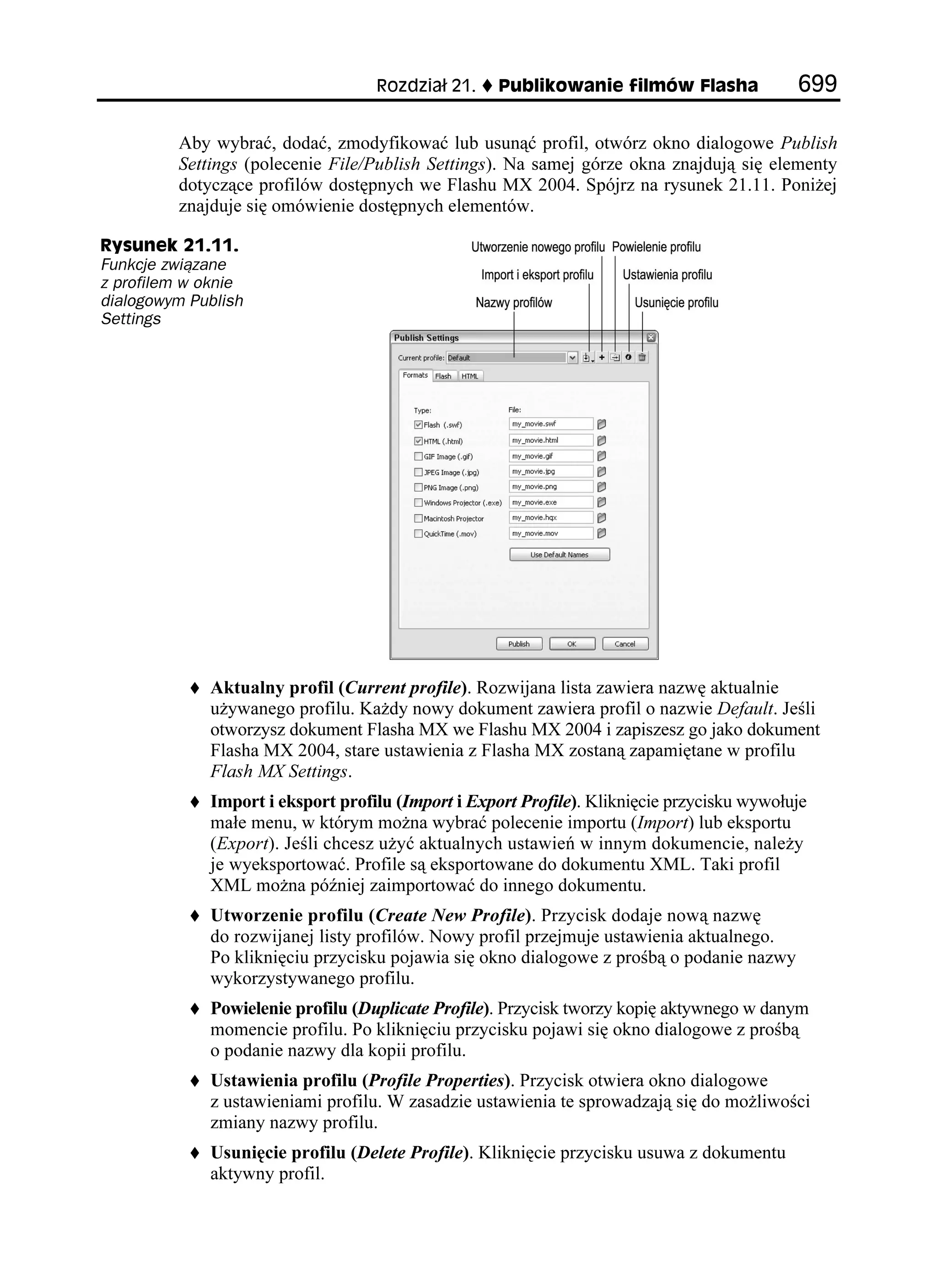 4QFKC       2WDNKMQYCPKG HKNOÎY (NCUJC              

         Aby wybrać, dodać, zmodyfikować lub usunąć profil, otwórz okno dialogowe Publish
         Settings (polecenie File/Publish Settings). Na samej górze okna znajdują się elementy
         dotyczące profilów dostępnych we Flashu MX 2004. Spójrz na rysunek 21.11. Poni ej
         znajduje się omówienie dostępnych elementów.

4[UWPGM 
Funkcje związane
z profilem w oknie
dialogowym Publish
Settings




             Aktualny profil (Current profile). Rozwijana lista zawiera nazwę aktualnie
             u ywanego profilu. Ka dy nowy dokument zawiera profil o nazwie Default. Jeśli
             otworzysz dokument Flasha MX we Flashu MX 2004 i zapiszesz go jako dokument
             Flasha MX 2004, stare ustawienia z Flasha MX zostaną zapamiętane w profilu
             Flash MX Settings.
             Import i eksport profilu (Import i Export Profile). Kliknięcie przycisku wywołuje
             małe menu, w którym mo na wybrać polecenie importu (Import) lub eksportu
             (Export). Jeśli chcesz u yć aktualnych ustawień w innym dokumencie, nale y
             je wyeksportować. Profile są eksportowane do dokumentu XML. Taki profil
             XML mo na później zaimportować do innego dokumentu.
             Utworzenie profilu (Create New Profile). Przycisk dodaje nową nazwę
             do rozwijanej listy profilów. Nowy profil przejmuje ustawienia aktualnego.
             Po kliknięciu przycisku pojawia się okno dialogowe z prośbą o podanie nazwy
             wykorzystywanego profilu.
             Powielenie profilu (Duplicate Profile). Przycisk tworzy kopię aktywnego w danym
             momencie profilu. Po kliknięciu przycisku pojawi się okno dialogowe z prośbą
             o podanie nazwy dla kopii profilu.
             Ustawienia profilu (Profile Properties). Przycisk otwiera okno dialogowe
             z ustawieniami profilu. W zasadzie ustawienia te sprowadzają się do mo liwości
             zmiany nazwy profilu.
             Usunięcie profilu (Delete Profile). Kliknięcie przycisku usuwa z dokumentu
             aktywny profil.
 