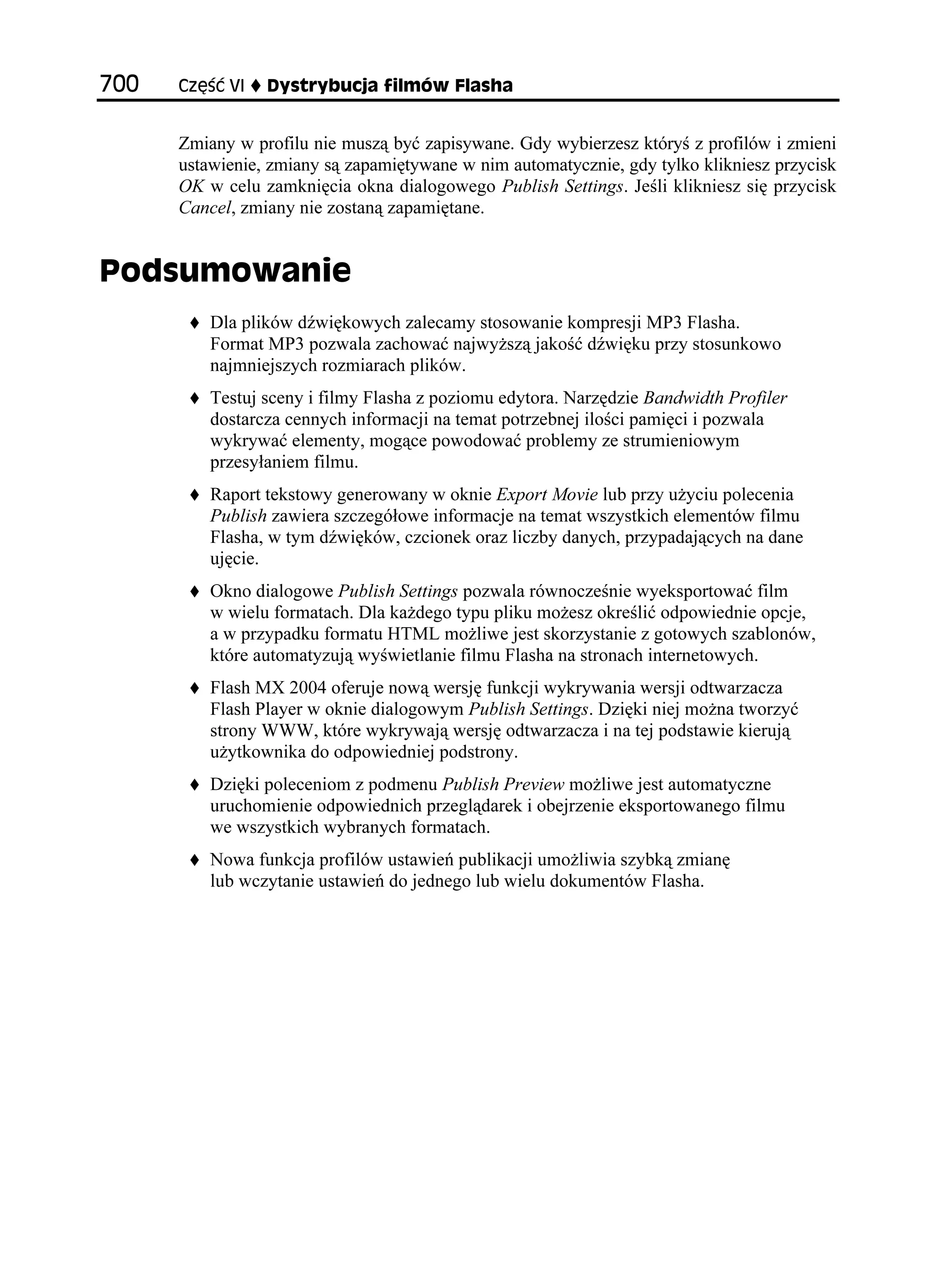 %ú è 8+   [UVT[DWELC HKNOÎY (NCUJC


      Zmiany w profilu nie muszą być zapisywane. Gdy wybierzesz któryś z profilów i zmieni
      ustawienie, zmiany są zapamiętywane w nim automatycznie, gdy tylko klikniesz przycisk
      OK w celu zamknięcia okna dialogowego Publish Settings. Jeśli klikniesz się przycisk
      Cancel, zmiany nie zostaną zapamiętane.


2QFUWOQYCPKG
          Dla plików dźwiękowych zalecamy stosowanie kompresji MP3 Flasha.
          Format MP3 pozwala zachować najwy szą jakość dźwięku przy stosunkowo
          najmniejszych rozmiarach plików.
          Testuj sceny i filmy Flasha z poziomu edytora. Narzędzie Bandwidth Profiler
          dostarcza cennych informacji na temat potrzebnej ilości pamięci i pozwala
          wykrywać elementy, mogące powodować problemy ze strumieniowym
          przesyłaniem filmu.
          Raport tekstowy generowany w oknie Export Movie lub przy u yciu polecenia
          Publish zawiera szczegółowe informacje na temat wszystkich elementów filmu
          Flasha, w tym dźwięków, czcionek oraz liczby danych, przypadających na dane
          ujęcie.
          Okno dialogowe Publish Settings pozwala równocześnie wyeksportować film
          w wielu formatach. Dla ka dego typu pliku mo esz określić odpowiednie opcje,
          a w przypadku formatu HTML mo liwe jest skorzystanie z gotowych szablonów,
          które automatyzują wyświetlanie filmu Flasha na stronach internetowych.
          Flash MX 2004 oferuje nową wersję funkcji wykrywania wersji odtwarzacza
          Flash Player w oknie dialogowym Publish Settings. Dzięki niej mo na tworzyć
          strony WWW, które wykrywają wersję odtwarzacza i na tej podstawie kierują
          u ytkownika do odpowiedniej podstrony.
          Dzięki poleceniom z podmenu Publish Preview mo liwe jest automatyczne
          uruchomienie odpowiednich przeglądarek i obejrzenie eksportowanego filmu
          we wszystkich wybranych formatach.
          Nowa funkcja profilów ustawień publikacji umo liwia szybką zmianę
          lub wczytanie ustawień do jednego lub wielu dokumentów Flasha.
 