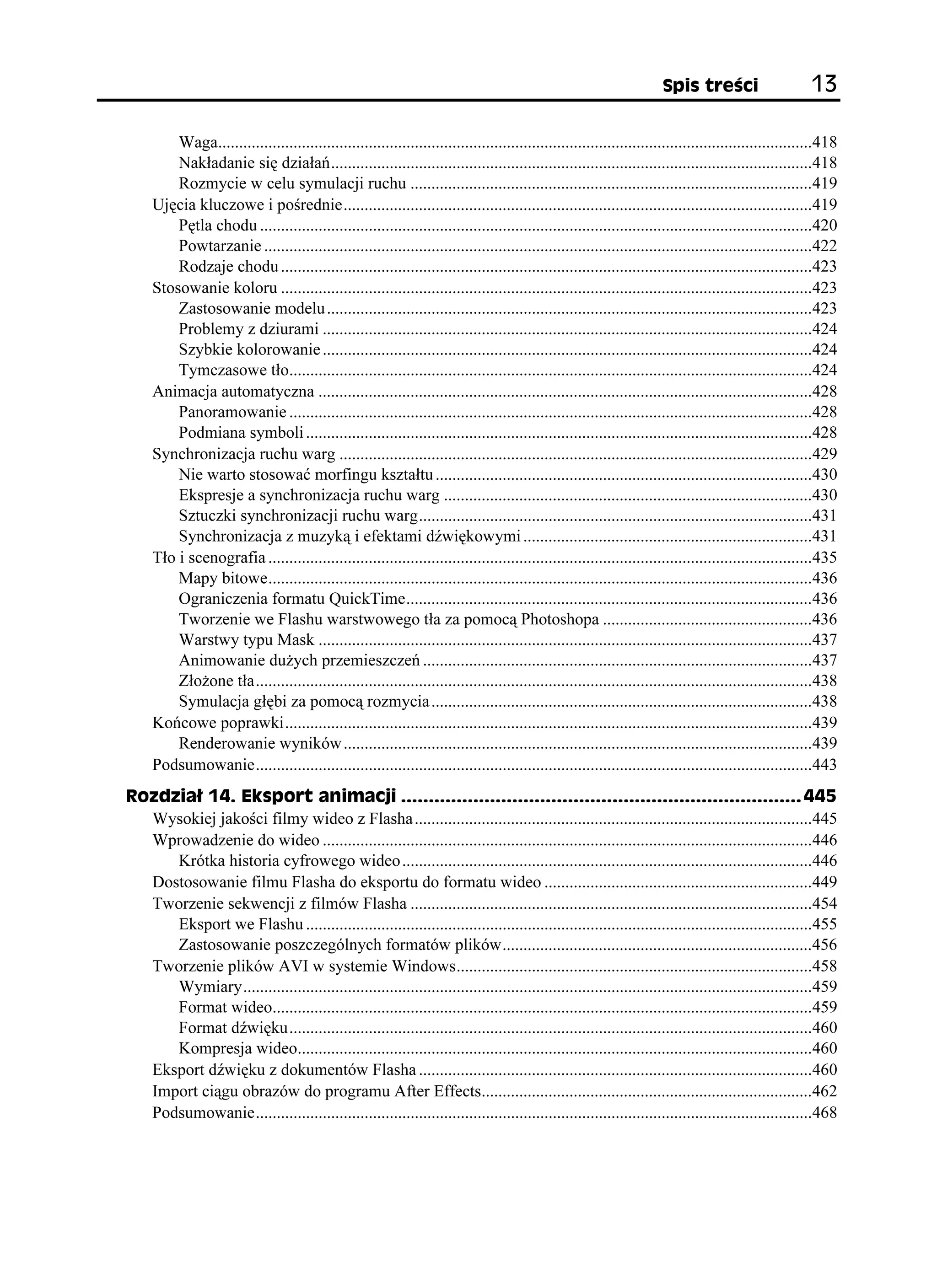 5RKU VTG EK                       

         Waga..............................................................................................................................................418
         Nakładanie się działań...................................................................................................................418
         Rozmycie w celu symulacji ruchu ................................................................................................419
     Ujęcia kluczowe i pośrednie................................................................................................................419
         Pętla chodu ....................................................................................................................................420
         Powtarzanie ...................................................................................................................................422
         Rodzaje chodu ...............................................................................................................................423
     Stosowanie koloru ...............................................................................................................................423
         Zastosowanie modelu ....................................................................................................................423
         Problemy z dziurami .....................................................................................................................424
         Szybkie kolorowanie .....................................................................................................................424
         Tymczasowe tło.............................................................................................................................424
     Animacja automatyczna ......................................................................................................................428
         Panoramowanie .............................................................................................................................428
         Podmiana symboli .........................................................................................................................428
     Synchronizacja ruchu warg .................................................................................................................429
         Nie warto stosować morfingu kształtu ..........................................................................................430
         Ekspresje a synchronizacja ruchu warg ........................................................................................430
         Sztuczki synchronizacji ruchu warg..............................................................................................431
         Synchronizacja z muzyką i efektami dźwiękowymi .....................................................................431
     Tło i scenografia ..................................................................................................................................435
         Mapy bitowe..................................................................................................................................436
         Ograniczenia formatu QuickTime.................................................................................................436
         Tworzenie we Flashu warstwowego tła za pomocą Photoshopa ..................................................436
         Warstwy typu Mask ......................................................................................................................437
         Animowanie du ych przemieszczeń .............................................................................................437
         Zło one tła.....................................................................................................................................438
         Symulacja głębi za pomocą rozmycia ...........................................................................................438
     Końcowe poprawki..............................................................................................................................439
         Renderowanie wyników ................................................................................................................439
     Podsumowanie.....................................................................................................................................443
4QFKC  'MURQTV CPKOCELK  
  Wysokiej jakości filmy wideo z Flasha ...............................................................................................445
  Wprowadzenie do wideo .....................................................................................................................446
     Krótka historia cyfrowego wideo ..................................................................................................446
  Dostosowanie filmu Flasha do eksportu do formatu wideo ................................................................449
  Tworzenie sekwencji z filmów Flasha ................................................................................................454
     Eksport we Flashu .........................................................................................................................455
     Zastosowanie poszczególnych formatów plików..........................................................................456
  Tworzenie plików AVI w systemie Windows.....................................................................................458
     Wymiary........................................................................................................................................459
     Format wideo.................................................................................................................................459
     Format dźwięku.............................................................................................................................460
     Kompresja wideo...........................................................................................................................460
  Eksport dźwięku z dokumentów Flasha ..............................................................................................460
  Import ciągu obrazów do programu After Effects...............................................................................462
  Podsumowanie.....................................................................................................................................468
 