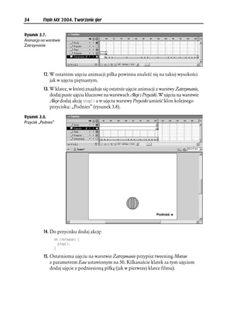 34         Flash MX 2004. Tworzenie gier


Rysunek 3.7.
Animacja na warstwie
Zatrzymanie




           12. W ostatnim ujęciu animacji piłka powinna znaleźć się na takiej wysokości
               jak w ujęciu piętnastym.
           13. W klatce, w której znajduje się ostatnie ujęcie animacji z warstwy Zatrzymanie,
               dodaj puste ujęcia kluczowe na warstwach Akcje i Przyciski. W ujęciu na warstwie
               Akcje dodaj akcję UVQR
 a w ujęciu warstwy Przyciski umieść klon kolejnego
               przycisku: „Podnies” (rysunek 3.8).

Rysunek 3.8.
Przycisk „Podnies”




           14. Do przycisku dodaj akcję:
                     QP 
TGNGCUG ]
                       RNC[

                     _

           15. Ostatniemu ujęciu na warstwie Zatrzymanie przypisz tweening Motion
               z parametrem Ease ustawionym na 50. Kilkanaście klatek za tym ujęciem
               dodaj ujęcie z podniesioną piłką (jak w pierwszej klatce filmu).
 
