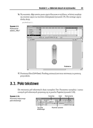 Rozdział 3.   Odbieranie danych od użytkownika            35


           16. Na warstwie Akcje utwórz puste ujęcie kluczowe w tej klatce, w której znajduje
               się ostatnie ujęcie na warstwie Zatrzymanie (rysunek 3.9). Do nowego ujęcia
               dodaj akcję:
                  IQVQ#PF5VQR


Rysunek 3.9.
Podnoszenie
obiektu „Pilka”




           17. Przetestuj film (Ctrl+Enter). Przebieg animacji jest teraz sterowany za pomocą
               przycisków.



3.2. Pola tekstowe
           Do tworzenia pól tekstowych służy narzędzie Text. Parametry narzędzia i zazna-
           czonych pól tekstowych pojawiają się w panelu Properties (rysunek 3.10).

Rysunek 3.10.
Parametry statycznego
pola tekstowego
 