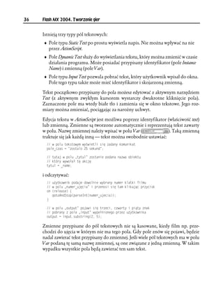 36   Flash MX 2004. Tworzenie gier


     Istnieją trzy typy pól tekstowych:
     ♦ Pole typu Static Text po prostu wyświetla napis. Nie można wpływać na nie
       przez ActionScript.
     ♦ Pole Dynamic Text służy do wyświetlania tekstu, który można zmienić w czasie
       działania programu. Może posiadać przypisany identyfikator (pole Instance
       Name) i zmienną (pole Var).
     ♦ Pole typu Input Text pozwala pobrać tekst, który użytkownik wpisał do okna.
       Pole tego typu także może mieć identyfikator i skojarzoną zmienną.

     Tekst początkowo przypisany do pola możesz edytować z aktywnym narzędziem
     Text (z aktywnym zwykłym kursorem wystarczy dwukrotne kliknięcie pola).
     Zaznaczone pole ma wtedy białe tło i zamienia się w okno tekstowe. Jego roz-
     miary można zmieniać, pociągając za narożny uchwyt.

     Edycja tekstu w ActionScript jest możliwa poprzez identyfikator (właściwość text)
     lub zmienną. Zmienne są tworzone automatycznie i reprezentują tekst zawarty
     w polu. Nazwę zmiennej należy wpisać w polu Var (               ). Taką zmienną
     traktuje się jak każdą inną — tekst można swobodnie ustawiać:
        Y RQNW VGMUVQY[O Y[ YKGVNK UKú CFCP[ MQOWPKMCV
       RQNGAECU  QUVCNQ  UGMWPF 

        VWVCL Y RQNW V[VWN QUVCPKG RQFCPC PCYC QDKGMVW
        MVÎT[ Y[YQ C Vú CMELú
       V[VWN  APCOG

     i odczytywać:
        W [VMQYPKM RQFCLG FQYQNPKG Y[DTCP[ PWOGT MNCVMK HKNOW
        Y RQNW PWOGTAWLúEKC K RTGPQUK UKú VCO MNKMCLæE RT[EKUM
       QP 
TGNGCUG ]
          IQVQ#PF5VQR
RCTUG+PV
PWOGTAWLGEKC
       _

        Y RQNW QWVRWV RQLCYK UKú VTGEK EYCTV[ K RKæV[ PCM
        RQDTCP[  RQNC KPRWV Y[RG PKQPGIQ RTG W [VMQYPKMC
       QWVRWV  KPRWVUWDUVTKPI
 

     Zmienne przypisane do pól tekstowych nie są kasowane, kiedy film np. prze-
     chodzi do ujęcia w którym nie ma tego pola. Gdy pole znów się pojawi, będzie
     nadal zawierać tekst przypisany do zmiennej. Jeśli wiele pól tekstowych ma w polu
     Var podaną tę samą nazwę zmiennej, są one związane z jedną zmienną. W takim
     wypadku wszystkie pola będą zawierać ten sam tekst.
 