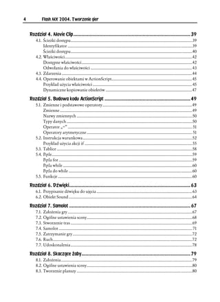 4            Flash MX 2004. Tworzenie gier


    Rozdział 4. Movie Clip......................................................................................39
        4.1. Ścieżki dostępu..........................................................................................................................39
             Identyfikator .............................................................................................................................39
             Ścieżki dostępu..........................................................................................................................40
        4.2. Właściwości................................................................................................................................42
             Dostępne właściwości...............................................................................................................42
             Odwołania do właściwości ......................................................................................................43
        4.3. Zdarzenia ...................................................................................................................................44
        4.4. Operowanie obiektami w ActionScript.................................................................................45
             Przykład użycia właściwości .................................................................................................... 45
             Dynamiczne kopiowanie obiektów .......................................................................................47

    Rozdział 5. Budowa kodu ActionScript ...............................................................49
        5.1. Zmienne i podstawowe operatory ..........................................................................................49
             Zmienne .....................................................................................................................................49
             Nazwy zmiennych ....................................................................................................................50
             Typy danych ..............................................................................................................................50
             Operator „=” ............................................................................................................................. 51
             Operatory arytmetyczne .......................................................................................................... 51
        5.2. Instrukcja warunkowa..............................................................................................................52
             Przykład użycia akcji if ............................................................................................................ 55
        5.3. Tablice ........................................................................................................................................58
        5.4. Pętle.............................................................................................................................................59
             Pętla for ......................................................................................................................................59
             Pętla while ..................................................................................................................................60
             Pętla do while ............................................................................................................................60
        5.5. Funkcje .......................................................................................................................................60

    Rozdział 6. Dźwięki.........................................................................................63
        6.1. Przypisanie dźwięku do ujęcia ................................................................................................ 63
        6.2. Obiekt Sound ............................................................................................................................64

    Rozdział 7. Samolot ......................................................................................... 67
        7.1. Założenia gry .............................................................................................................................67
        7.2. Ogólne ustawienia sceny..........................................................................................................68
        7.3. Stworzenie tras ..........................................................................................................................69
        7.4. Samolot ...................................................................................................................................... 71
        7.5. Zatrzymanie gry ........................................................................................................................72
        7.6. Ruch............................................................................................................................................72
        7.7. Udoskonalenia ..........................................................................................................................78

    Rozdział 8. Skaczące żaby................................................................................ 79
        8.1. Założenia....................................................................................................................................79
        8.2. Ogólne ustawienia sceny..........................................................................................................80
        8.3. Tworzenie planszy ....................................................................................................................80
 