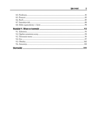 Spis treści                     5


    8.4. Punktacja.................................................................................................................................... 81
    8.5. Postacie.......................................................................................................................................83
    8.6. Ruch............................................................................................................................................85
    8.7. Interakcje żab.............................................................................................................................88
    8.8. Efekt cząsteczkowy — krew.....................................................................................................90

Rozdział 9. Bitwa w kosmosie ..........................................................................93
    9.1. Założenia....................................................................................................................................93
    9.2. Ogólne ustawienia sceny..........................................................................................................94
    9.3. Tworzenie menu .......................................................................................................................95
    9.4. Gra ..............................................................................................................................................97
    9.5. Obiekty..................................................................................................................................... 102
    9.6. Amunicja.................................................................................................................................. 110

Skorowidz .....................................................................................................119
 