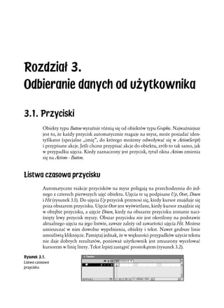 Rozdział 3.
Odbieranie danych od użytkownika

3.1. Przyciski
          Obiekty typu Button wyraźnie różnią się od obiektów typu Graphic. Najważniejsze
          jest to, że każdy przycisk automatycznie reaguje na mysz, może posiadać iden-
          tyfikator (specjalne „imię”, do którego możemy odwoływać się w ActionScript)
          i przypisane akcje. Jeśli chcesz przypisać akcje do obiektu, zrób to tak samo, jak
          w przypadku ujęcia. Kiedy zaznaczony jest przycisk, tytuł okna Actions zmienia
          się na Actions - Button.



Listwa czasowa przycisku
          Automatyczne reakcje przycisków na mysz polegają na przechodzeniu do jed-
          nego z czterech pierwszych ujęć obiektu. Ujęcia te są podpisane Up, Over, Down
          i Hit (rysunek 3.1). Do ujęcia Up przycisk przenosi się, kiedy kursor znajduje się
          poza obszarem przycisku. Ujęcie Over jest wyświetlane, kiedy kursor znajdzie się
          w obrębie przycisku, a ujęcie Down, kiedy na obszarze przycisku zostanie naci-
          śnięty lewy przycisk myszy. Obszar przycisku nie jest określony na podstawie
          aktualnego ujęcia na jego listwie, zawsze zależy od zawartości ujęcia Hit. Możesz
          umieszczać w nim dowolne wypełnienia, obiekty i tekst. Nawet grubsze linie
          umożliwią kliknięcie. Pamiętaj jednak, że w większości przypadków użycie tekstu
          nie daje dobrych rezultatów, ponieważ użytkownik jest zmuszony wycelować
          kursorem w linię litery. Tekst lepiej zastąpić prostokątem (rysunek 3.2).

Rysunek 3.1.
Listwa czasowa
przycisku
 