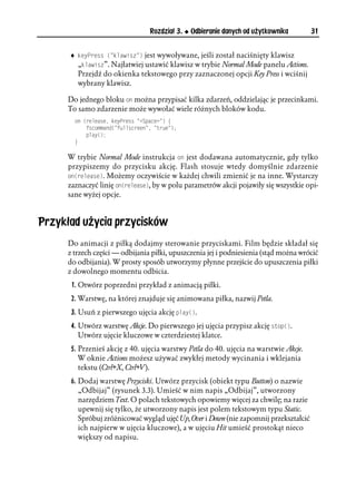 Rozdział 3.   Odbieranie danych od użytkownika        31


      ♦ MG[2TGUU 
 MNCYKU  jest wywoływane, jeśli został naciśnięty klawisz
        „MNCYKU”. Najłatwiej ustawić klawisz w trybie Normal Mode panelu Actions.
        Przejdź do okienka tekstowego przy zaznaczonej opcji Key Press i wciśnij
        wybrany klawisz.

      Do jednego bloku QP można przypisać kilka zdarzeń, oddzielając je przecinkami.
      To samo zdarzenie może wywołać wiele różnych bloków kodu.
        QP 
TGNGCUG MG[2TGUU 5RCEG  ]
            HUEQOOCPF
 HWNNUETGGP  VTWG 
            RNC[

        _

      W trybie Normal Mode instrukcja QP jest dodawana automatycznie, gdy tylko
      przypiszemy do przycisku akcję. Flash stosuje wtedy domyślnie zdarzenie
      QP
TGNGCUG. Możemy oczywiście w każdej chwili zmienić je na inne. Wystarczy
      zaznaczyć linię QP
TGNGCUG, by w polu parametrów akcji pojawiły się wszystkie opi-
      sane wyżej opcje.



Przykład użycia przycisków
      Do animacji z piłką dodajmy sterowanie przyciskami. Film będzie składał się
      z trzech części — odbijania piłki, upuszczenia jej i podniesienia (stąd można wrócić
      do odbijania). W prosty sposób utworzymy płynne przejście do upuszczenia piłki
      z dowolnego momentu odbicia.
       1. Otwórz poprzedni przykład z animacją piłki.
       2. Warstwę, na której znajduje się animowana piłka, nazwij Petla.
       3. Usuń z pierwszego ujęcia akcję RNC[
.
       4. Utwórz warstwę Akcje. Do pierwszego jej ujęcia przypisz akcję UVQR
.
          Utwórz ujęcie kluczowe w czterdziestej klatce.
       5. Przenieś akcję z 40. ujęcia warstwy Petla do 40. ujęcia na warstwie Akcje.
          W oknie Actions możesz używać zwykłej metody wycinania i wklejania
          tekstu (Ctrl+X, Ctrl+V).
      6. Dodaj warstwę Przyciski. Utwórz przycisk (obiekt typu Button) o nazwie
         „Odbijaj” (rysunek 3.3). Umieść w nim napis „Odbijaj”, utworzony
         narzędziem Text. O polach tekstowych opowiemy więcej za chwilę; na razie
         upewnij się tylko, że utworzony napis jest polem tekstowym typu Static.
         Spróbuj zróżnicować wygląd ujęć Up, Over i Down (nie zapomnij przekształcić
         ich najpierw w ujęcia kluczowe), a w ujęciu Hit umieść prostokąt nieco
         większy od napisu.
 